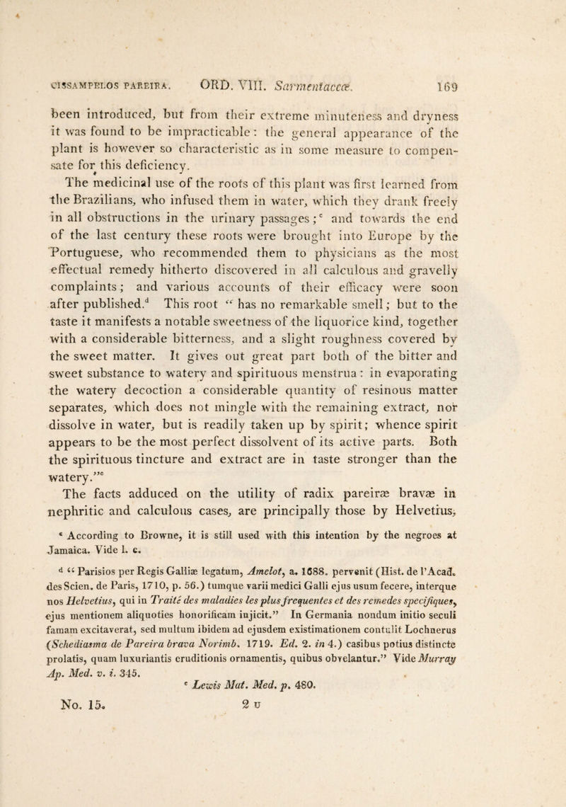 been introduced* but from their extreme minuteness and dryness •/ it was found to be impracticable : the general appearance of the plant is however so characteristic as in some measure to compen¬ sate for this deficiency. The medicinal use of the roots of this plant was first learned from the Brazilians* who infused them in water* which they drank freely In all obstructions in the urinary passages;c and towards the end of the last century these roots were brought into Europe by the Portuguese* who recommended them to physicians as the most effectual remedy hitherto discovered in all calculous and gravelly complaints; and various accounts of their efficacy were soon after published.*1 This root has no remarkable smell; but to the taste it manifests a notable sweetness of the liquorice kind* together with a considerable bitterness* and a slight roughness covered bv the sweet matter. It gives out great part both of the bitter and sweet substance to watery and spirituous menstrua: in evaporating the watery decoction a considerable quantity of resinous matter separates* which does not mingle with the remaining extract* nor dissolve in water* but is readily taken up by spirit; whence spirit appears to be the most perfect dissolvent of its active parts. Both the spirituous tincture and extract are in taste stronger than the watery.”e The facts adduced on the utility of radix pareiras bravas in nephritic and calculous cases* are principally those by Helvetrus* c According to Browne, it is still used with this intention by the negroes at Jamaica. Vide 1. e. d u Parisios per Regis Galiias legatum, Amelot, a» 1688. pervenit (Hist, de 1’AcacL des Scien. de Paris, 1710, p. 56.) tumque varii medici Galli ejus usum fecere, interque nos HelvetiuSy qui in Traite des maladies les plus frequentes et des remedes spec?Jique$y ejus mentionem aliquoties honorificam injicit.” In Germania nondum initio seculi famam excitaverat, sed multum ibidem ad ejusdem existimationem contulit Lochnerus (Schediasma de Pareira brava Norimb. 1719. Ed, 2. in 4.) casibus potius distincte prolatis, quam luxuriantis eruditionis ornamentis, quibus obyelantur.” Vide Murray Ap. Med. v. i. 345. e Lewis Mat. Med. p. 48Q. No. 15. 2 u