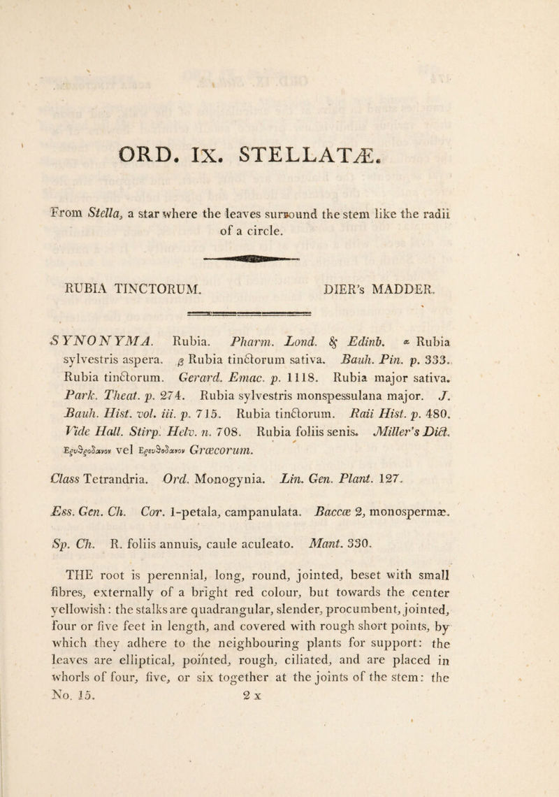 From Stella, a star where the leaves surround the stem like the radii of a circle. RUBIA TINCTORUM. BIER’s MADDER. SYNONYM A. Rubia. Pharm. Pond. 8$ Edinb. * Rubia sylvestris aspera. $ Rubia tindtorum sativa. Bank. Pin. p. 333. Rubia tindlorum. Gerard. Emac. p. 1118. Rubia major sativa* Park. Theat. p. 274. Rubia sylvestris monspessulana major. J. Bauh. Hist. vol. iii. p. 715. Rubia tindlorum. Raii Hist. p. 480. Vide Hall. Stirp'. Heir. n. 708. Rubia foliis senis* Miller's Diet. * ✓ Egv$go$otvov vel Egsv§o&lt;$aiov GvGeCOVUm. Class Tetrandria. Ord. Manogynia. Lin. Gen. Plant. 127. Ess. Gen. Ch. Cor. 1-petala, campanulata. Baccce 2} monospermav t Sp. Ch. R. foliis annuis, caule aculeato. Mant. 330. THE root is perennial, long, round, jointed, beset with small fibres, externally of a bright red colour, but towards the center yellowish: the stalks are quadrangular, slender, procumbent, jointed, four or five feet in length, and covered with rough short points, by which they adhere to the neighbouring plants for support: the leaves are elliptical, pointed, rough, ciliated, and are placed in whorls of four, five, or six together at the joints of the stem: the No. 15. 2 x
