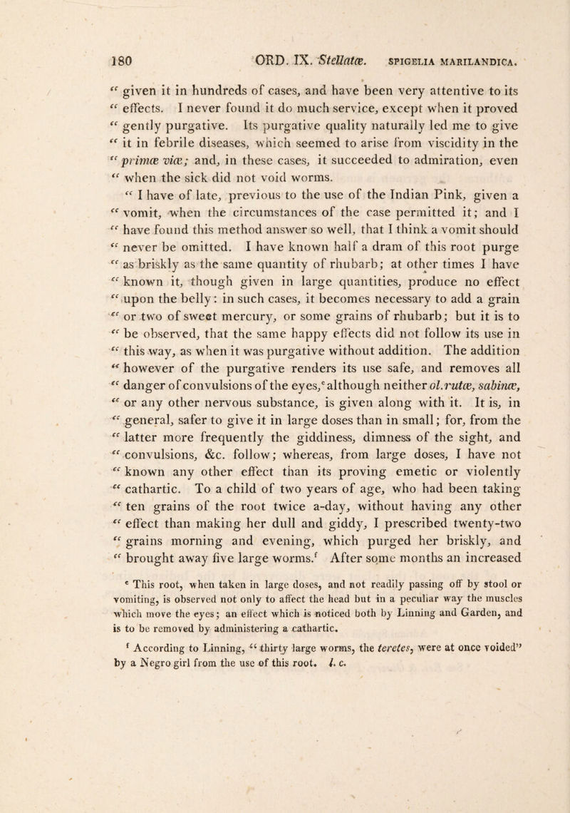  given it in hundreds of cases,, and have been very attentive to its  effects. I never found it do much service, except when it proved “ gently purgative. Its purgative quality naturally led me to give  it in febrile diseases, which seemed to arise from viscidity in the  primce vice; and, in these cases, it succeeded to admiration, even  when the sick did not void worms.  I have of late, previous to the use of the Indian Pink, given a tf&lt;r vomit, when the circumstances of the case permitted it; and I ^ have found this method answer so well, that I think a vomit should never be omitted. I have known half a dram of this root purge f,r as briskly as the same quantity of rhubarb; at other times I have  known it, though given in large quantities, produce no effect upon the belly: in such cases, it becomes necessary to add a grain  or two of sweet mercury, or some grains of rhubarb; but it is to  be observed, that the same happy effects did not follow its use in  this way, as when it was purgative without addition. The addition  however of the purgative renders its use safe, and removes all  danger of convulsions of the eyes/although neither ol.rutce, sabince,  or any other nervous substance, is given along with it. It is, in  general, safer to give it in large doses than in small; for, from the -latter more frequently the giddiness, dimness of the sight, and  convulsions, &amp;c. follow; whereas, from large doses, I have not  known any other effect than its proving emetic or violently  cathartic. To a child of two years of age, who had been taking  ten grains of the root twice a-day, without having any other  effect than making her dull and giddy, I prescribed twenty-two “ grains morning and evening, which purged her briskly, and  brought away five large worms/ After some months an increased c This root, when taken in large doses, and not readily passing off by stool or vomiting, is observed not only to affect the head but in a peculiar way the muscles which move the eyes; an effect which is noticed both by Tinning and Garden, and is to be removed by administering a cathartic. f According to Tinning, Ci thirty large worms, the tcretes: were at once voided” by a Negro girl from the use of this root. 1. c.