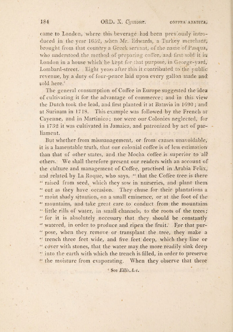 came to London,, where this beverage had been previously intro¬ duced in the year 1652, when Mr. Edwards, a Turkey merchant; brought from that country a Greek servant, of the name of Pasqua, who understood the method of preparing coffee, and first sold it in London in a house which he kept for that purpose, in George-yard, Lombard-street. Eight years after this it contributed to the public revenue, by a duty of four-pence laid upon every gallon made and sold here.0 The general consumption of Coffee in Europe suggested the idea of cultivating it for the advantage of commerce; and in this, view the Dutch took the lead, and first planted it at Batavia in 1690; and at Surinam in 1718. This-example was followed by the French at Cayenne, and in Martinico; nor were our Colonies neglected, for in 1732 it was cultivated in Jamaica, and patronized by act of par¬ liament. But whether from mismanagement, or from causes unavoidable, it is a lamentable truth, that our colonial coffee is of less estimation than that of other states, and the Mocha coffee is superior to all others. We shall therefore present our readers with an account of the culture and management of Coffee, practised in Arabia Felix, and related by La Roque, who says, “ that the Coffee tree is there raised from seed, which they sow in nurseries, and plant them out as they have occasion. They chuse for their plantations a moist shady situation, on a small eminence, or at the foot of the mountains, and take great care to conduct from the mountains little rills of water, in small channels, to the roots of the trees; “ for it is absolutely necessary that they should be constantly ‘f watered, in order to produce and ripen the fruit. For that pur- pose, when they remove or transplant the tree, they make a trench three feet wide, and five feet deep, which they line or cover with stones, that the water may the more readily sink deep into the earth with which the trench is filled, in order to preserv e “ the moisture from evaporating. When they observe that there c See Ellis. I. c.