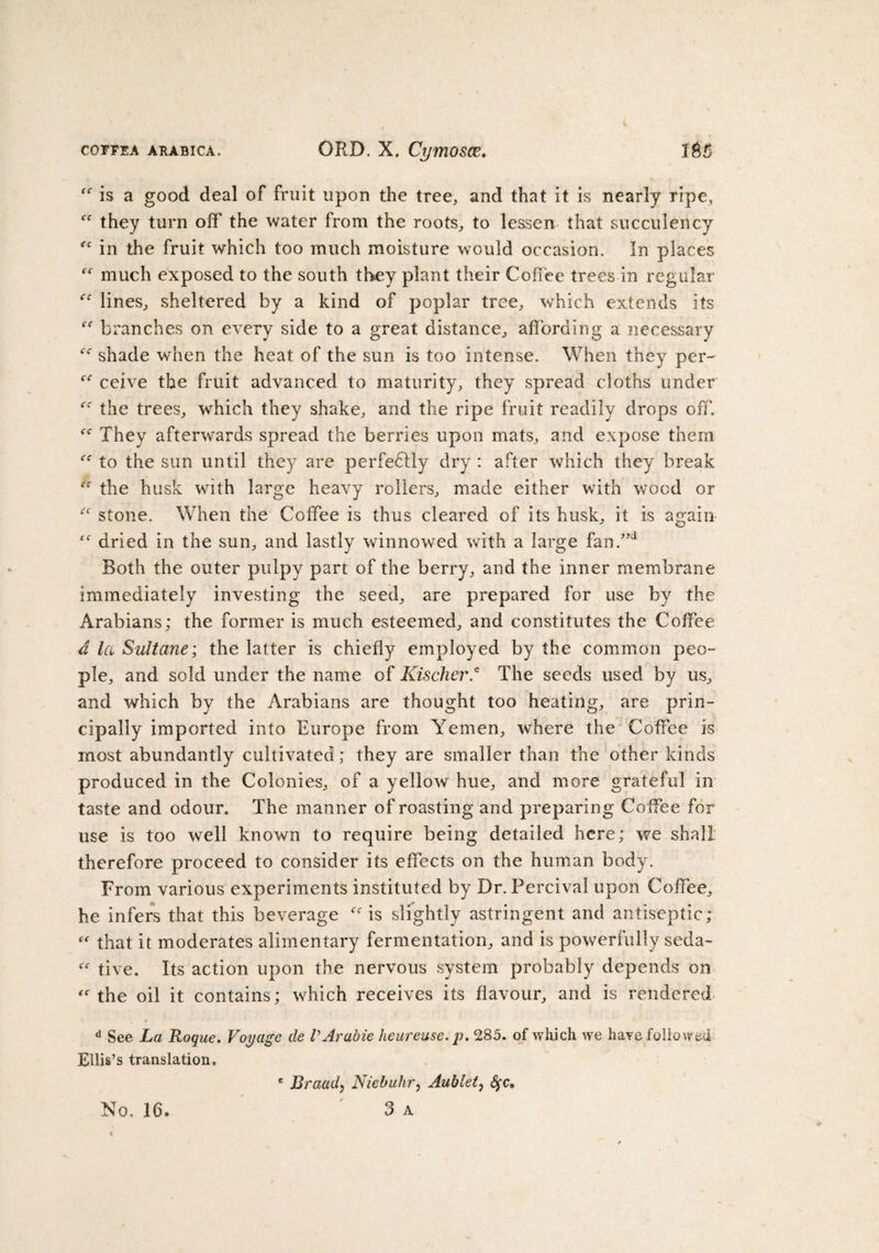 is a good deal of fruit upon the tree, and that it is nearly ripe, ff they turn off the water from the roots, to lessen that succulency “ in the fruit which too much moisture would occasion. In places much exposed to the south they plant their Coffee trees in regular lines, sheltered by a kind of poplar tree, which extends its branches on every side to a great distance, affording a necessary “ shade when the heat of the sun is too intense. When they per- ceive the fruit advanced to maturity, they spread cloths under the trees, which they shake, and the ripe fruit readily drops off. They afterwards spread the berries upon mats, and expose them &lt;'f to the sun until they are perfedlly dry : after which they break Cf the husk with large heavy rollers, made either with wood or “ stone. When the Coffee is thus cleared of its husk, it is again dried in the sun, and lastly winnowed with a large fan.”d Both the outer pulpy part of the berry, and the inner membrane immediately investing the seed, are prepared for use by the Arabians; the former is much esteemed, and constitutes the Coffee d la Sultane; the latter is chiefly employed by the common peo¬ ple, and sold under the name of Kischer* The seeds used by us, and which by the Arabians are thought too heating, are prin¬ cipally imported into Europe from Yemen, where the Coffee is most abundantly cultivated; they are smaller than the other kinds produced in the Colonies, of a yellow hue, and more grateful in taste and odour. The manner of roasting and preparing Coffee for use is too well known to require being detailed here; we shall therefore proceed to consider its effects on the human body. From various experiments instituted by Dr. Percival upon Coffee, he infers that this beverage is slightly astringent and antiseptic; “ that it moderates alimentary fermentation, and is powerfully seda- tive. Its action upon the nervous system probably depends on the oil it contains; which receives its flavour, and is rendered d See La Roque. Voyage de VArabie heureuse.p. 285. of which we have followed Ellis’s translation, * Braad, Niebuhr, Aublet, fyc. No. 16. 3 A