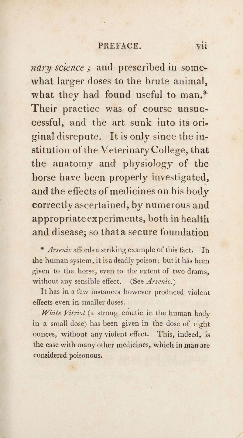 nary science ; and prescribed in some¬ what larger doses to the brute animal, what they had found useful to man.* Their practice was of course unsuc¬ cessful, and the art sunk into its ori¬ ginal disrepute. It is only since the in¬ stitution of the Veterinary College, that the anatomy and physiology of the horse have been properly investigated, and the effects of medicines on his body correctly ascertained, by numerous and appropriate experiments, both in health and disease^ so that a secure foundation * Arsenic affords a striking example of this fact. In the human system, it is a deadly poison 3 but it has been given to the horse, even to the extent of two drams, without any sensible effect. (See Arsenic.) It has in a few instances however produced violent effects even in smaller doses. White Vitriol (a strong emetic in the human body in a small dose) has been given in the dose of eight ounces, without any violent effect. This, indeed, is the case with many other medicines, which in man are considered poisonous.