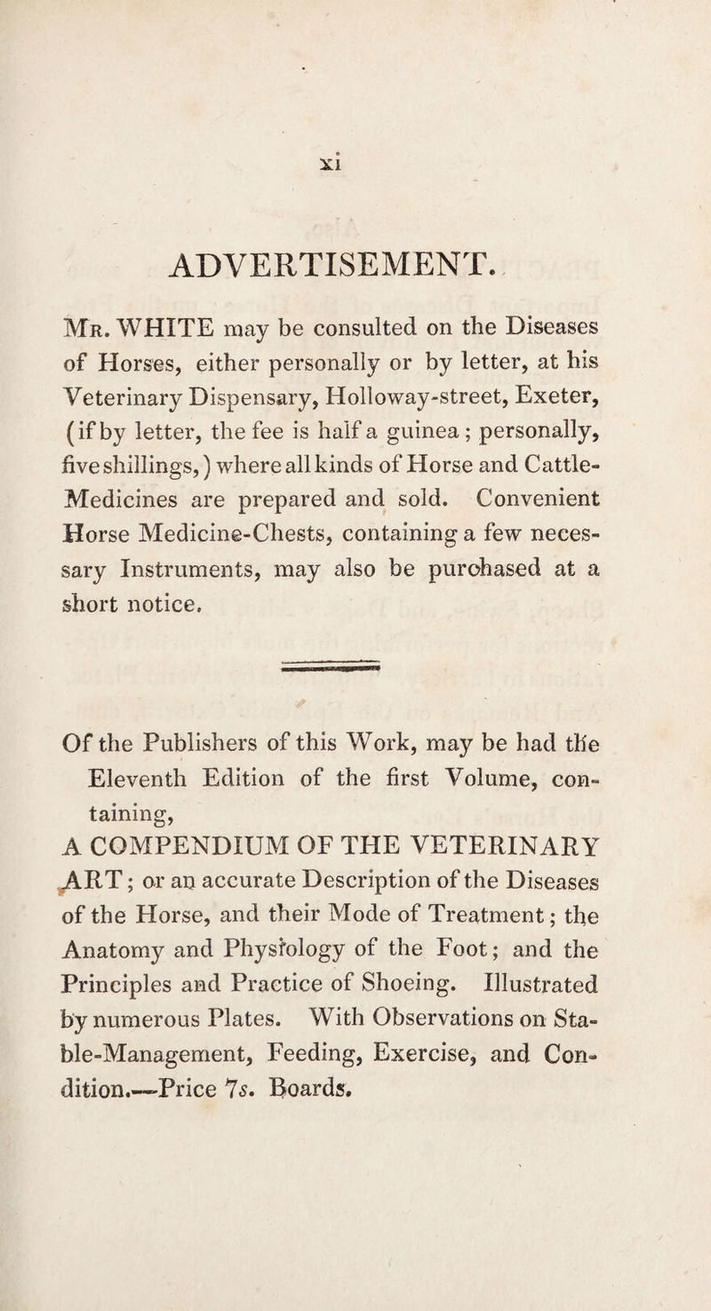 ADVERTISEMENT. Mr. WHITE may be consulted on the Diseases of Horses, either personally or by letter, at his Veterinary Dispensary, Holloway-street, Exeter, (if by letter, the fee is half a guinea; personally, five shillings,) where all kinds of Horse and Cattle- Medicines are prepared and sold. Convenient Horse Medicine-Chests, containing a few neces¬ sary Instruments, may also be purchased at a short notice. Of the Publishers of this Work, may be had the Eleventh Edition of the first Volume, con¬ taining, A COMPENDIUM OF THE VETERINARY ART; or an accurate Description of the Diseases of the Horse, and their Mode of Treatment; the Anatomy and Physfology of the Foot; and the Principles and Practice of Shoeing. Illustrated by numerous Plates. With Observations on Sta¬ ble-Management, Feeding, Exercise, and Con¬ dition.—-Price Is. Roards.