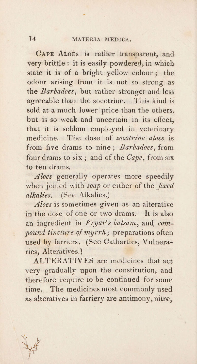 Cape Aloes is rather transparent, and very brittle : it is easily powdered, in which state it is of a bright yellow colour ; the odour arising from it is not so strong as the BarbadoeSy but rather stronger and less agreeable than the socotrine. This kind is sold at a much lower price than the others, but is so weak and uncertain in its effect, that it is seldom employed in veterinary medicine. The dose of socotrine aloes is from five drams to nine ; Barbadoes, from four drams to six ; and of the Cape, from six to ten drams. Aloes generally operates more speedily when joined with soap or either of the fixed alkalies. (See Alkalies.) ylloes is sometimes given as an alterative in the dose of one or two drams. It is also an ingredient in Fryar's balsam, and com¬ pound tincture of myrrh; preparations often used by farriers. (See Cathartics, Vulnera- ries, Alteratives.) ALTERATIVES are medicines that act very gradually upon the constitution, and therefore require to be continued for some time. The medicines most commonly used as alteratives in farriery are antimony, nitre,