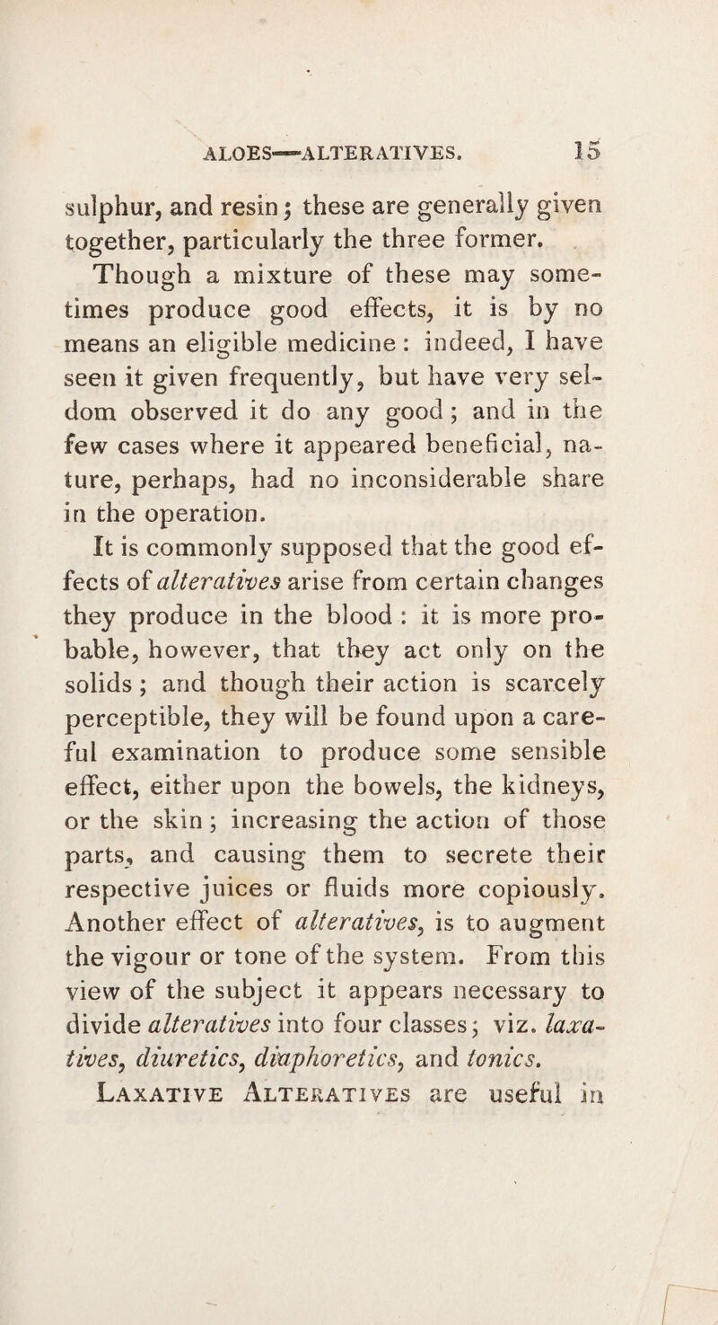 sulphur, and resin; these are generally given together, particularly the three former. Though a mixture of these may some¬ times produce good effects, it is by no means an eligible medicine : indeed, I have seen it given frequently, but have very sel¬ dom observed it do any good ; and in the few cases where it appeared beneficial, na¬ ture, perhaps, had no inconsiderable share in the operation. It is commonly supposed that the good ef¬ fects of alteratives arise from certain changes they produce in the blood : it is more pro¬ bable, however, that they act only on the solids ; and though their action is scarcely perceptible, they will be found upon a care¬ ful examination to produce some sensible effect, either upon the bowels, the kidneys, or the skin; increasing the action of those parts, and causing them to secrete their respective juices or fluids more copiously. Another effect of alteratives, is to augment the vigour or tone of the system. From this view of the subject it appears necessary to divide alteratives into four classes; viz. laxa¬ tives, diuretics, diaphoretics, and tonics. Laxative Alteratives are useful in