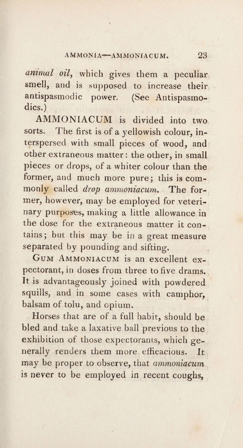 animal oil, which gives them a peculiar smell, and is supposed to increase their antispasmodic power. (See Antispasmo- dics.) AMMONIACUM is divided into two sorts. The first is of a yellowish colour, in¬ terspersed with small pieces of wood, and other extraneous matter; the other, in small pieces or drops, of a whiter colour than the former, and much more pure; this is com¬ monly called drop ammoniacum. The for¬ mer, however, may be employed for veteri¬ nary purposes, making a little allowance in the dose for the extraneous matter it con¬ tains; but this may be in a great measure separated by pounding and sifting. Gum Ammoniacum is an excellent ex¬ pectorant, in doses from three to five drams. It is advantageously joined with powdered squills, and in some cases with camphor, balsam of tolu, and opium. Horses that are of a full habit, should be bled and take a laxative ball previous to the exhibition of those expectorants, which ge¬ nerally renders them more efficacious. It may be proper to observe, that ammoniacum is never to be employed in recent coughs,