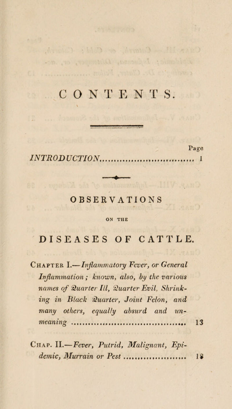 V INTRODUCTION. Page I OBSERVATIONS ON THE DISEASES OF CATTLE. Chapter I.— Inflammatory Fever, or General Inflammation ; known, also, by the various names of Quarter III, Quarter Evil. Shrink¬ ing in Black Quarter, Joint Felon, and many others, equally absurd and un¬ meaning .. 13 Chap. II.—Fever, Putrid, Malignant, Epi¬ demicy Murrain or Pest.... 1$