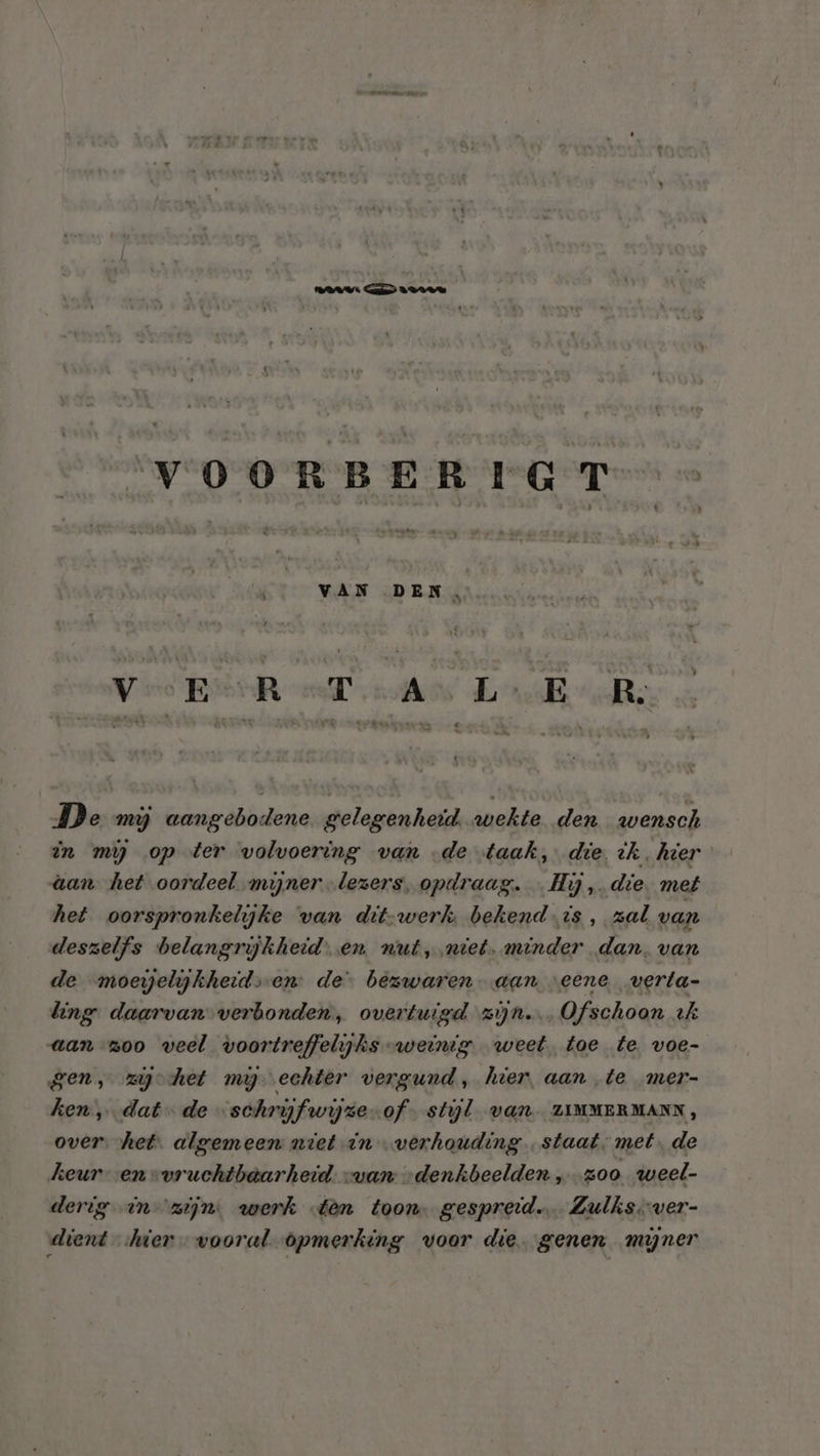 VDV in Maren E VOORBERIGT VAN DEN. Vee BOR evo Lel De mij aangebodene gelegenheid. wekte den wensch in mg op ter volvoering van de taak, die ik. hier &amp;an het oordeel miner lezers, opdraag. Hij, die. met het oorspronkelijke van dit-werk, bekend.is, zal van deszelfs belangrijkheid. en wut,.niet. minder dan. van de moeyelijkheids-en: de bezwaren- aan “eene verta- ling daarvan verbonden, overtuigd zijn. Ofschoon tk aan zoo veel voortreffelijks -weintg weet. toe te voe- gen, zehet my echter vergund, hier, aan te mer- ken, dat de …schryfwijze-of- stijl van ZIMMERMANN, over. het. algemeen niet in verhouding staat. met. de keuren vvruchtbaarheid. van „denkbeelden „zoo weel- derig in zijn. werk tên toon gespreid. Zulks.ver- dient ier vooral opmerking voor die. genen mijner