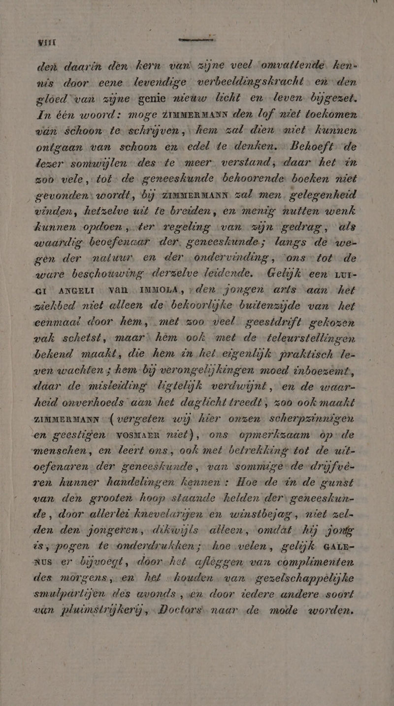 den daarin den kern van zijne veel omvattende. ken- nis door eene levendige verbeeldingskracht. en den gloed”van zijne genie nieuw licht en leven bygezet. In één woord: moge iTMMERMANN den lof niet toekomen vin schoon te schryven, hem zalt dien miet kunnen ontgaan van schoon en edel te denken. Behoeft- de dezer sontwijlen-des-te meer. verstand; daar het in zoo vele, tot- de geneeskunde behoorende. boeken niet gevonden: wordt, bij -ZimuERMANN zal men. gelegenheid winden, hetzelve uit te breiden, en menig nutten wenk kunnen «opdoen „ter regeling van zjn gedrag, als waardig beoefenaar der. geneeskunde; langs de we- gen der natuur, en der „ondervinding, ons tot de ware beschouwing derzelve leidende, Gelijk een vur- GI ANGELI VAN IMMOLA, vden jongen arts aan ‘het ziekbed niet alleen de bekoorlyke buttenzyde van het eenmaal door hem, met zoo veel geestdrift gekozen vak schetst, maar hèm ook met de teleurstellingen bekend maakt, die hem in het eigenlijk praktisch le- ven wachten ; hem-bij verongelijkingen moed inboezemt, daar de misleiding Uigtelijk verdwijnt, en de waar- heid onverhoeds aan het dagtlichttreedt, zoo ook maakt ZIMMERMANN (vergeten wy hier onzen scherpzinnigen en geestigen. vosmaerR nief), ons opmerkzaam òpde menschen, en leert ons, ook met betrekking tot de uit- oefenaren der geneeskunde, van ‘sommige-de-drijfvê- ren hunner handelingen hennen : Hoe de in de gunst van den grooten. hoop-staande helden der geneeskun- de, door allerlei-knevelarpgen en winstbejag, niet zel den den jongeren, dikwils alleen, omdat. hij zone ts; pogen te onderdrukhen; hoe velen, gelijk GALE- Rus er bijvoegt, -door-het. afleggen van complimenten des morgens, en. het houden van gezelschappèlijkhe smulpartijen des avonds ‚sen door tedere andere soort van pluimstrijkerij,- Doctors naar de mode worden.