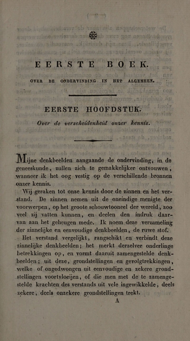 EERSTE BOEK. OVER DE ONDERVINDING.- IN HET ALGEMEEN. EERSTE HOOFDSTUK: Over de wverscheülenheid onzer kennis. 4 Mine denkbeelden aangaande de ondervinding; in. de geneeskunde, zullen zich te gemakkelijker ontvouwen, wanneer ik het oog vestig op de verschillende bronnen onzer kennis. | Wij-geraken tot onze kennis door de zinnen en het ver- stand. De zinnen nemen uit de oneindige menigte der voorwerpen , op het groote schouwtooneel der wereld , zoo veel zij vatten kunnen, en deelen den indruk daar- van aan het geheugen mede. Ik noem deze verzameling der zinnelijke en eenvoudige denkbeelden , de. ruwe stof. … Het verstand vergelijkt, rangschikt en verbindt deze zinnelijke „denkbeelden; het merkt derzelver onderlinge betrekkingen op, en vormt daaruit zamengestelde denk- beelden; uit deze, grondstellingen en gevolgtrekkingen, welke of, ongedwongen uit eenvoudige en zekere grond- stellingen voortvloeien, of die men met de te zamenge- stelde krachten des verstands uit vele ingewikkelde, deels zekere, deels onzekere grondstellingen trekt. E\