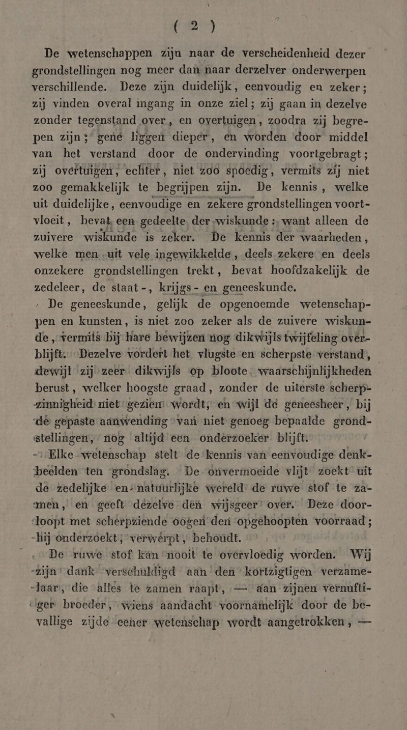De wetenschappen ziju naar de verscheidenheid dezer grondstellingen nog meer dan naar derzelver onderwerpen verschillende. Deze zijn duidelijk, eenvoudig en zekers; zij vinden overal igang in onze ziel; zij gaan in dezelve zonder tegenstand over, en overtuigen, zoodra zij begre- pen zijns’ gené liggen dieper, en worden ‘door middel van het verstand door de ondervinding voortgebragt ; zij overtuigen, ecliter, niet z00 spoedig, vermits zij niet zoo gemakkelijk te begrijpen zijn. De kennis, welke uit duidelijke, eenvoudige en zekere grondstellingen voort- vloeit, bevat, een gedeelte. der „wiskunde :‚ want alleen de zuivere wiskunde is zeker. De kennis der waarheden, welke men uit vele ingewikkelde , deels zekere en deels onzekere grondstellingen trekt, bevat hoofdzakelijk de zedeleer, de staat -, krijgs - en geneeskunde, ‚ De geneeskunde, gelijk de opgenoemde wetenschap- pen en kunsten, is niet zoo zeker als de zuivere wiskun- de „vermits bij hare bewijzen nog dikwijls twijfeling over- blijft, Dezelve vordert het. vlugste-en scherpste verstand, dewijl zij zeer. dikwijls op bloote. waarschijnlijkheden berust, welker hoogste graad, zonder de uiterste scherp- zinnigheid miet gezien: wordt, en wijl dé geneesheer, bij de gepaste aanwending “van niet genoeg bepaalde grond- stellinget, nog altijd een onderzoeker blijft. Elke wetenschap stelt de kennis van eenvoudige denk- beelden ten ‘grondslag. De- onvermoeide vlijt zoekt uit de zedelijke en-natuurlijke wereld: de ruwe stof te za- amen, en geeft dezelve def wijsgeer’ over. Deze door- doopt met scherpziende oogen deni ‘opgehoopten voorraad ; -hij onderzoekt; verwêrpt „ behoudt. De ruwe stof kan nooit te ovérvloedig worden. Wij -zijn' dank verschuldigd aan den’ kortzigtigen verzame- Jaar, die alles te zamen raapt, — &amp;an zijnen vernufti- eger broeder, wiens aandächt vóornámelijk door de be- vallige zijde eener wetenschap wordt aangetrokken, —