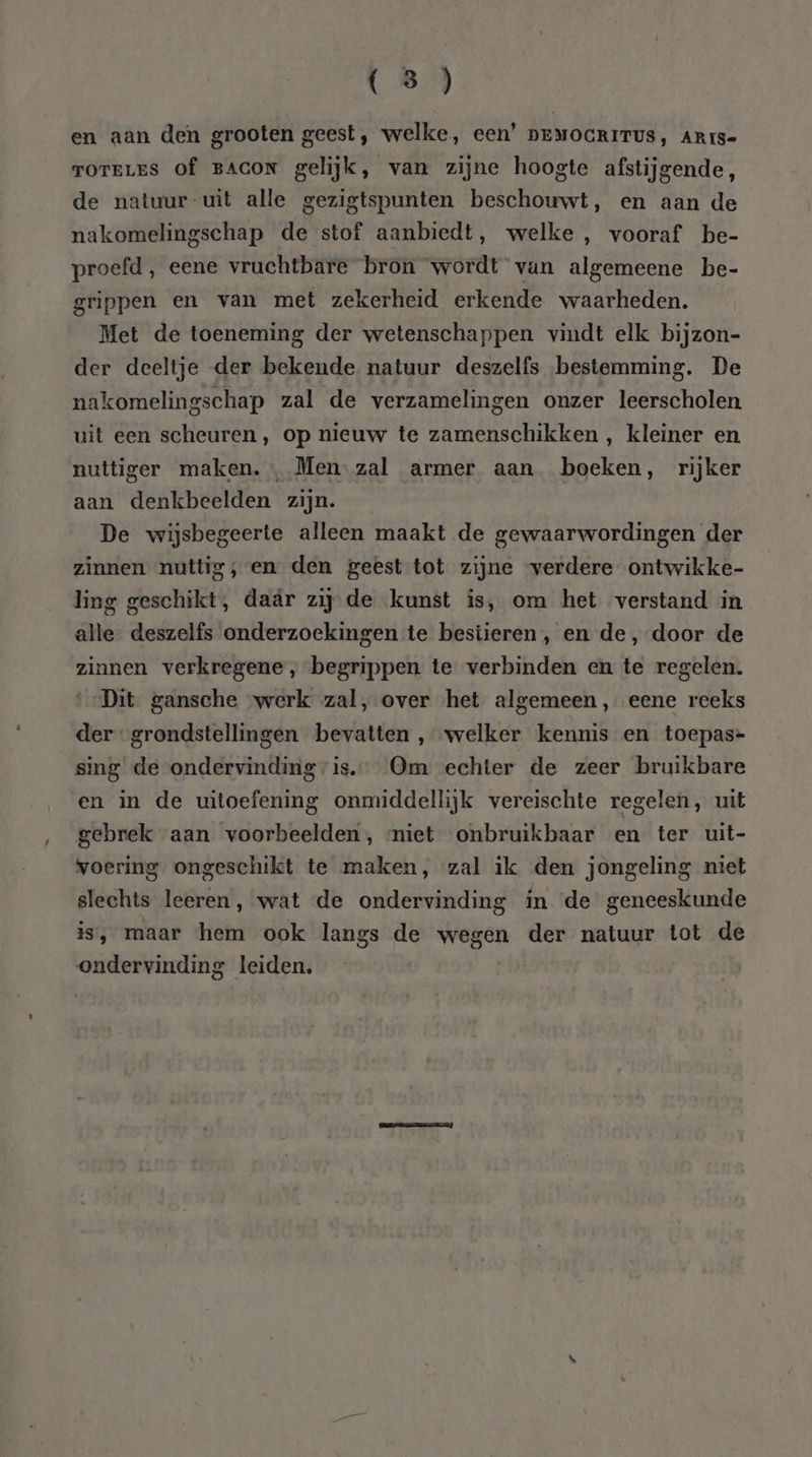 en aan den grooten geest, welke, een’ DEMOGRITUS, ARrs= TOTELES of BACON gelijk, van zijne hoogte afstijsende, de natuur-uit alle gezigtspunten beschouwt, en aan de nakomelingschap de stof aanbiedt, welke , vooraf be- proefd , eene vruchtbare bron wordt van algemeene be- grippen en van met zekerheid erkende waarheden. Met de toeneming der wetenschappen vindt elk bijzon- der deeltje der bekende natuur deszelfs bestemming. De nakomelingschap zal de verzamelingen onzer leerscholen uit een scheuren, op nieuw te zamenschikken , kleiner en nuttiger maken. , Men zal armer aan boeken, rijker aan denkbeelden zijn. De wijsbegeerte alleen maakt de gewaarwordingen der zinnen nuttig, en den geest tot zijne ‘verdere ontwikke- ling geschikt, daár zij de kunst is, om het verstand in alle deszelfs onderzoekingen te bestieren, en de, door de zinnen verkregene, begrippen te verbinden en te regelen. Dit gansche werk zal, over het algemeen, eene reeks der‘ grondstellingen bevatten , welker kennis en toepas=- sing de ondervinding is. Om echter de zeer bruikbare en in de uitoefening onmiddellijk vereischte regelen, uit gebrek aan voorbeelden, niet onbruikbaar en ter uit- voering ongeschikt te maken, zal ik den jongeling niet slechts leeren, wat de ondervinding in ‘de geneeskunde is, maar hem ook langs de wegen der natuur tot de ondervinding leiden.