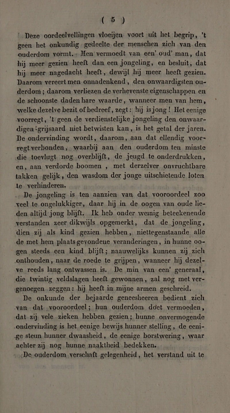 ‘Deze oordeelvellingen vloeijen voort uit het begrip, 't geen het onkundig gedeelte der menschen zich vanden ouderdom vormt. Men vermoedt van een’ oud’ man, dat hij meer gezien heeft dan een jongeling, en besluit, dat hij meer nagedacht heeft, dewijl hij meer heeft gezien. Daarom vereert men onnadenkend , den onwaardigsten ou- derdom ; daarom verliezen de verhevenste eigenschappen en de schoonste daden hare waarde, wanneer men van hem, welke dezelve bezit of bedreef, zegt: hij isjong ! Het eenige voorregt, ’t-geen de verdienstelijke jongeling den onwaar- digen ‘grijsaard niet betwisten kan, is het getal der jaren. De ondervinding wordt, daarom, aan dat ellendig voor- regt verbonden, waarbij aan den ouderdom ten minste die toevlugt nog overblijft, de jeugd te onderdrukken, en, aan verdorde boomen , met derzelver onvruchtbare takken gelijk, den wasdom der jonge uitschietende loten te. verhinderen. ‚De jongeling is ten aanzien van dat vooroordeel zoo veel te ongelukkiger, daar hij in de oogen van oude lie- den altijd-jong blijft. Ik heb onder weinig beteekenende verstanden zeer dikwijls opgemerkt, dat de jongeling, dien zij als kind. gezien hebben, niettegenstaande alle de met hem plaats gevondene veranderingen, in hunne oo- gen steeds een kind blijft; naauwelijks kunnen zij zich „onthouden, naar de roede te grijpen, wanneer hij dezel- ve reeds lang ontwassen. is. De min van een’ generaal, die twintig veldslagen heeft gewonnen, zal nog met ver- genoegen „zeggen: hij heeft in mijne armen geschreid. De onkunde der bejaarde geneesheeren bedient zich van dat vooroordeel ; hun ouderdom doet vermoeden, dat zij. vele zieken hebben gezien; hunne onvermogende „ondervinding is het eenige bewijs hunner stelling „ de eeni- ‚ge steun hunner dwaasheid, de eenige borstwering, waar achter zij nog hunne naaktheid bedekken. ‚De ouderdom verschaft gelegenheid, het verstand uit te