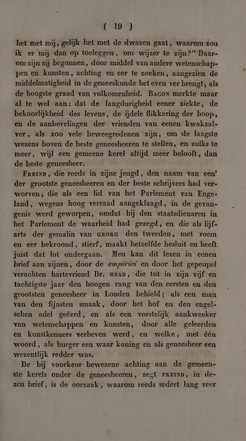 het met mij, gelijk ket met de dwazen gaat, waarom zou ik er mij dan op toeleggen, om wijzer te zijn?” Daar- om zijn zij begonnen, door middel van andere wetenschap- pen en kunsten, achting en eer te zoeken, aangezien de middelmatigheid in de geneeskunde het even ver brengt, als de hoogste graad van volkomenheid. Bacox merkte maar al te wel aan: dat de langdurigheid eener ziekte, de bekoorlijkheid des levens, de ijdele flikkering der hoop, en de aanbevelingen der vrienden van eenen kwakzal- ver, als zoo vele beweegredenen zijn, om de laagste wezens boven de beste geneesheeren te stellen, en zulks te meer, wijl een gemeene kerel altijd meer belooft, dan de beste geneesheer. Frein, die reeds in zijne jeugd, den naam van een’ der grootste geneesheeren en der beste schrijvers had ver- worven, die als een lid van het Parlement van Enge- land, wegens hoog verraad aangeklaagd, in de gevan- genis werd geworpen, omdat. hij den staatsdienaren in het Parlement de waarheid had gezegd, en die als hijf- arts der gemalin van erora den tweeden, met roem en eer bekroond, stierf, maakt hetzelfde besluit en heeft juist dat lot ondergaan. Men kan dit lezen in eenen brief aan zijnen, door de empirvet en door het gepeupel verachten hartevriend Dr. mean, die tot in zijn vijf en tachtigste jaar den hoogen rang van den eersten en den grootsten geneesheer in Londen behield; als een man van den fijnsten smaak, door het hof en den engel- schen adel geëerd, en als een vorstelijk aankweeker van wetenschappen en kunsten, door alle geleerden en kunstkenners verheven werd, en welke, met één woord , als burger een waar koning en als genes een wezentlijk redder was. De bij voorkeur bewezene achting aan de gemeen- ste kerels onder de geneesheeren, zegt FRrEiND, in de- zen brief, is de oorzaak , waarom reeds sedert lang zeer