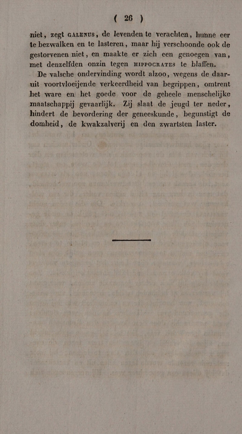 niet, zegt GALENUS, de levenden te verachten, hunne eer te bezwalken en te lasteren , maar hij verschoonde ook de gestorvenen niet, en maakte er zich een genoegen van, met denzelfden onzin tegen mippocrartEs te blaffen. De valsche ondervinding wordt alzoo, wegens de daar- uit voortvloeijende verkeerdheid van begrippen, omtrent het ware en het goede voor de geheele menschelijke maatschappij gevaarlijk. Zij slaat de jeugd ter neder, hindert de bevordering der geneeskunde, begunstigt de domheid, de kwakzalverij en den zwartsten laster.