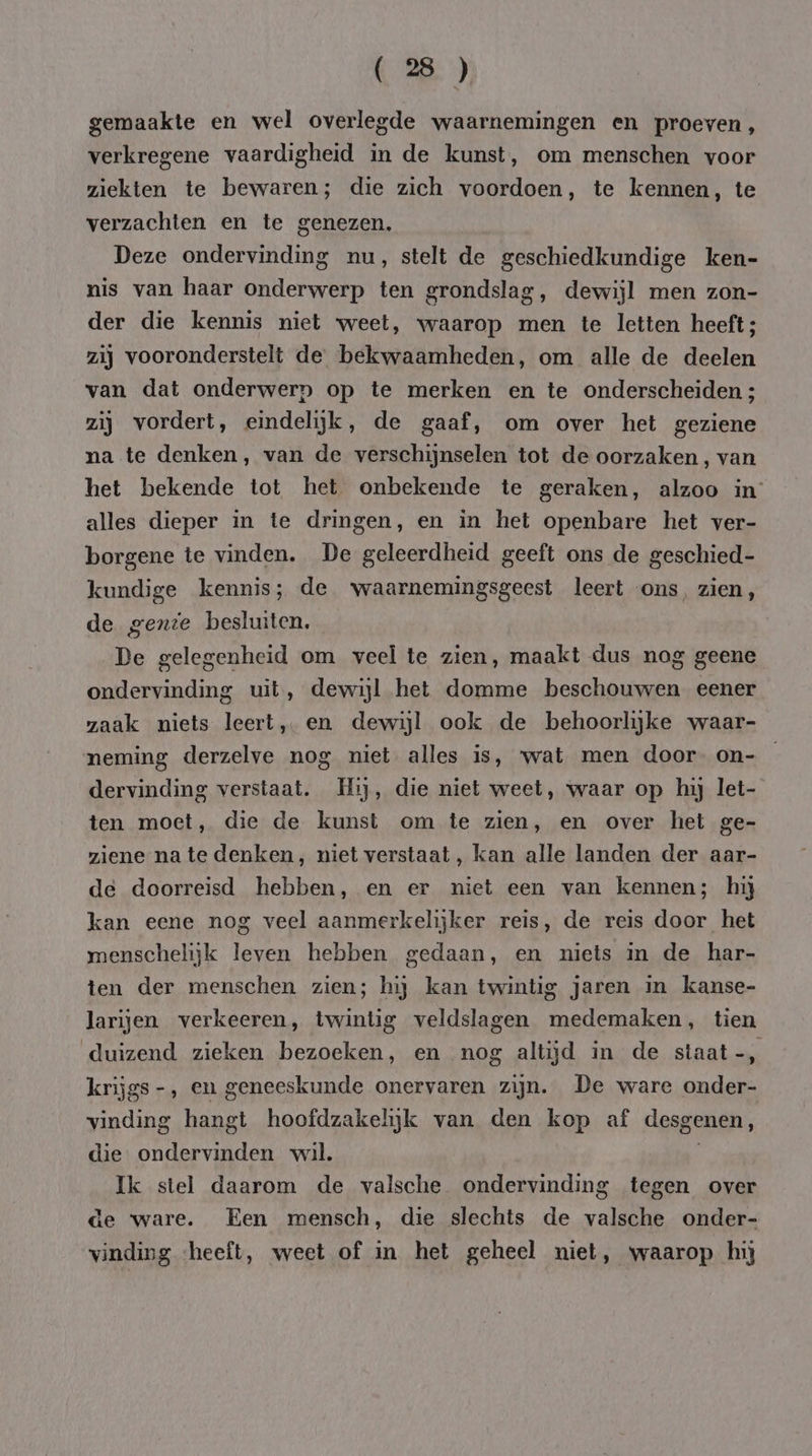 gemaakte en wel overlegde waarnemingen en proeven, verkregene vaardigheid in de kunst, om menschen voor ziekten te bewaren; die zich voordoen, te kennen, te verzachten en te genezen, Deze ondervinding nu, stelt de geschiedkundige ken- nis van haar onderwerp ten grondslag, dewijl men zon- der die kennis niet weet, waarop men te letten heeft; zij vooronderstelt de bekwaamheden, om alle de deelen van dat onderwerp op te merken en te onderscheiden ; zij vordert, eindelijk, de gaaf, om over het geziene na te denken, van de verschijnselen tot de oorzaken , van het bekende tot het onbekende te geraken, alzoo in: alles dieper in te dringen, en in het openbare het ver- borgene te vinden. De geleerdheid geeft ons de geschied- kundige kennis; de waarnemingsgeest leert ons, zien, de genie besluiten. De gelegenheid om veel te zien, maakt dus nog geene ondervinding uit, dewijl het domme beschouwen eener zaak niets leert, en dewijl ook de behoorlijke waar- neming derzelve nog niet alles is, wat men door on- dervinding verstaat. Hij, die niet weet, waar op hij let- ten moet, die de kunst om te zien, en over het ge- ziene nate denken, niet verstaat, kan alle landen der aar- de doorreisd hebben, en er niet een van kennen; hij kan eene nog veel aanmerkelijker reis, de reis door het menschelijk leven hebben gedaan, en niets in de har- ten der menschen zien; hij kan twintig jaren in kanse- larijen verkeeren, twintig veldslagen medemaken, tien duizend zieken bezoeken, en nog altijd in de staat-, krijgs -, en geneeskunde onervaren zijn. De ware onder- vinding hangt hoofdzakelijk van den kop af desgenen, die ondervinden wil. | Ik stel daarom de valsche ondervinding tegen over de ware. Een mensch, die slechts de valsche onder- vinding «heeft, weet of in het geheel niet, waarop hij