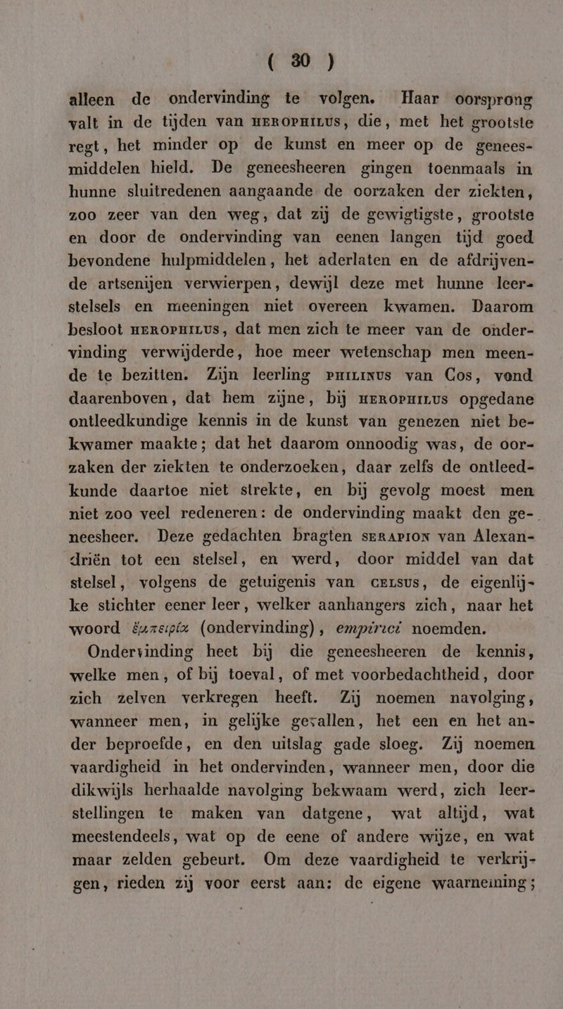 alleen de ondervinding te volgen, Haar oorsprong valt in de tijden van mrROPnivvs, die, met het grootste regt, het minder op de kunst en meer op de genees- middelen hield. De geneesheeren gingen toenmaals in hunne sluitredenen aangaande de oorzaken der ziekten, zoo zeer van den weg, dat zij de gewigtigste, grootste en door de ondervinding van eenen langen tijd goed bevondene hulpmiddelen, het aderlaten en de afdrijven- de artsenijen verwierpen, dewijl deze met hunne leer= stelsels en meeningen niet overeen kwamen. Daarom besloot meROPHILUS, dat men zich te meer van de onder- vinding verwijderde, hoe meer wetenschap men meen- de te bezitten. Zijn leerling purrinus van Cos, vend daarenboven, dat hem zijne, bij meropurvs opgedane ontleedkundige kennis in de kunst van genezen niet be- kwamer maakte; dat het daarom onnoodig was, de oor- zaken der ziekten te onderzoeken, daar zelfs de ontleed- kunde daartoe niet strekte, en bij gevolg moest men niet zoo veel redeneren: de ondervinding maakt den ge- neesheer. Deze gedachten bragten srRAPION van Alexan- driën tot een stelsel, en werd, door middel van dat stelsel, volgens de getuigenis van cerusus, de eigenlijs ke stichter eener leer, welker aanhangers zich, naar het woord &amp;uzeipfa (ondervinding), emptrect noemden. | Ondervinding heet bij die geneesheeren de kennis, welke men, of bij toeval, of met voorbedachtheid, door zich zelven verkregen heeft. Zij noemen navolging, wanneer men, in gelijke gevallen, het een en het an- der beproefde, en den uitslag gade sloeg. Zij noemen vaardigheid in het ondervinden, wanneer men, door die dikwijls herhaalde navolging bekwaam werd, zich leer- stellingen te maken van datgene, wat altijd, wat meestendeels, wat op de eene of andere wijze, en wat maar zelden gebeurt. Om deze vaardigheid te verkrij- gen, rieden zij voor eerst aan: de eigene waarneining ;