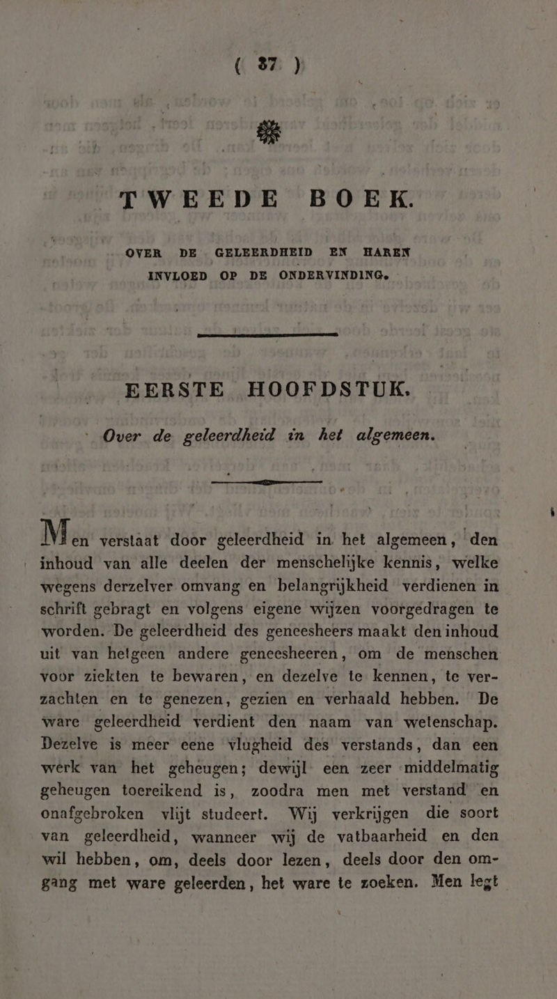 ( 87) ge TWEEDE BOEK. OVER DE GELEERDHEID EN HAREN INVLOED OP DE ONDERVINDINGe, | EERSTE HOOFDSTUK. Over de geleerdheid in het algemeen. konnte: 7 senesta En Mn verstaat door geleerdheid in het algemeen, den inhoud van alle deelen der menschelijke kennis, welke wegens derzelver omvang en belangrijkheid verdienen in schrift gebragt en volgens eigene wijzen voorgedragen te worden. De geleerdheid des geneesheers maakt den inhoud uit van hetgeen andere geneesheeren, om de menschen voor ziekten te bewaren, en dezelve te kennen, te ver- zachten en te genezen, gezien en verhaald hebben. De ware geleerdheid verdient den naam van wetenschap. Dezelve is meer eene vlugheid des verstands, dan een werk van het geheugen; dewijl een zeer ‘middelmatig geheugen toereikend is, zoodra men met verstand en onafgebroken vlijt studeert. Wij verkrijgen die soort van geleerdheid, wanneer wij de vatbaarheid en den wil hebben, om, deels door lezen, deels door den om- gang met ware geleerden, het ware te zoeken. Men legt