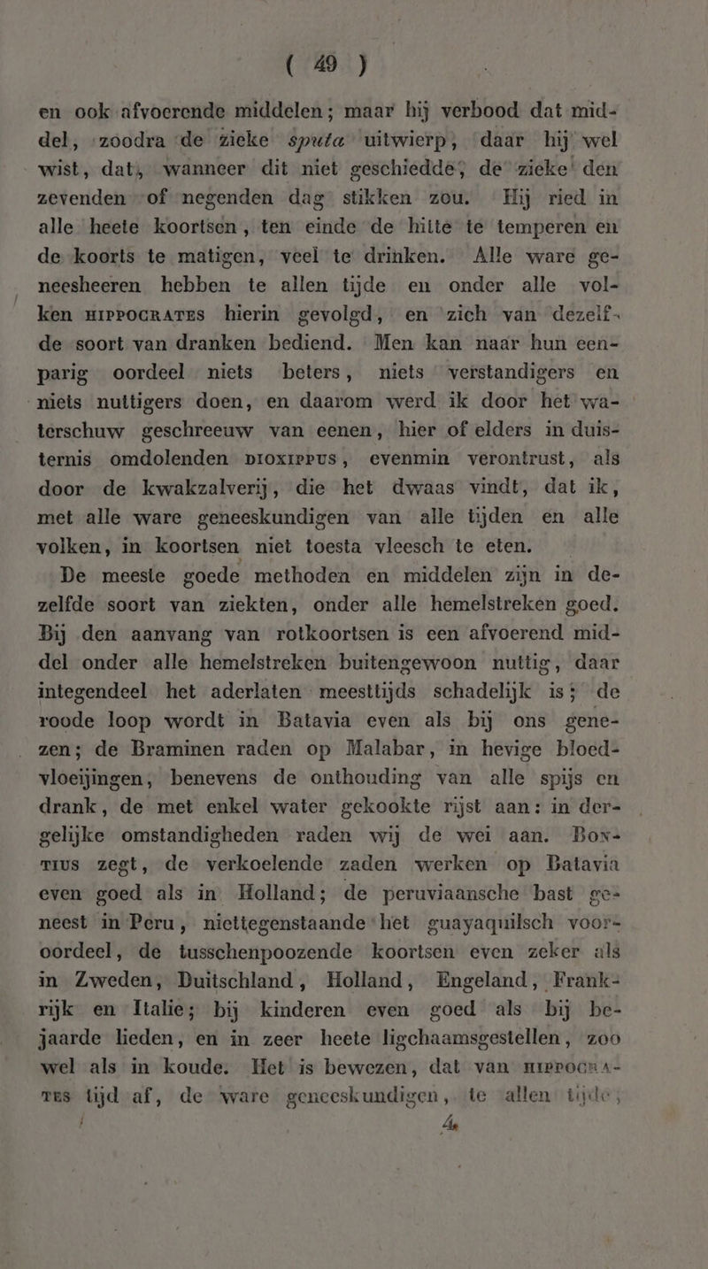 en ook afvoerende middelen ; maar hij verbood dat mid- del, ‘zoodra ‘de zieke sputa uitwierp, daar hij’ wel wist, dat, wanneer dit niet geschiedde, de zieke’ den zevenden “of negenden dag stikken zou. Hij ried in alle heete koortsen, ten einde de hitte te temperen en de. -koorts te matigen, veel te drinken. Alle ware ge- neesheeren hebben te allen tijde en onder alle vol- ken mippocRrAtEs hierin gevolgd, en zich van dezelf de soort van dranken bediend. Men kan naar hun een- parig oordeel niets beters, niets verstandigers en niets nuttigers doen, en daarom werd ik door het wa- terschuw geschreeuw van eenen, hier of elders in duis- ternis omdolenden pvroxreerus, evenmin verontrust, als door de kwakzalverij, die het dwaas vindt, dat ik, met alle ware geneeskundigen van alle tijden en alle volken, in koortsen niet toesta vleesch te eten. De meeste goede methoden en middelen zijn in de- zelfde soort van ziekten, onder alle hemelstreken goed. Bij den aanvang van rotkoortsen is een afvoerend mid- del onder alle hemelstreken buitengewoon nuttig, daar integendeel het aderlaten meesttijds schadelijk is; de roode loop wordt in Batavia even als bij ons gene- zen; de Braminen raden op Malabar, in hevige bloed- vloeijingen, benevens de onthouding van alle spijs en drank, de met enkel water gekookte rijst aan: in der= gelijke omstandigheden raden wij de wei aan. Bor- mus zegt, de verkoelende zaden werken op Batavia even goed als in’ Holland; de peruviaansche bast ge= neest in Peru, niettegenstaande ‘het guayaquilsch voor« oordeel, de tusschenpoozende koortsen even zeker als in Zweden, Duitschland, Holland, Engeland, Frank- rijk en Italie; bij kinderen even goed als bij be- jaarde heden, en in zeer heete ligchaamsgestellen, zoo wel als in koude. Het is bewezen, dat van urerocra- res tijd af, de yware geneeskundigen, te allen tijde, PA |, de