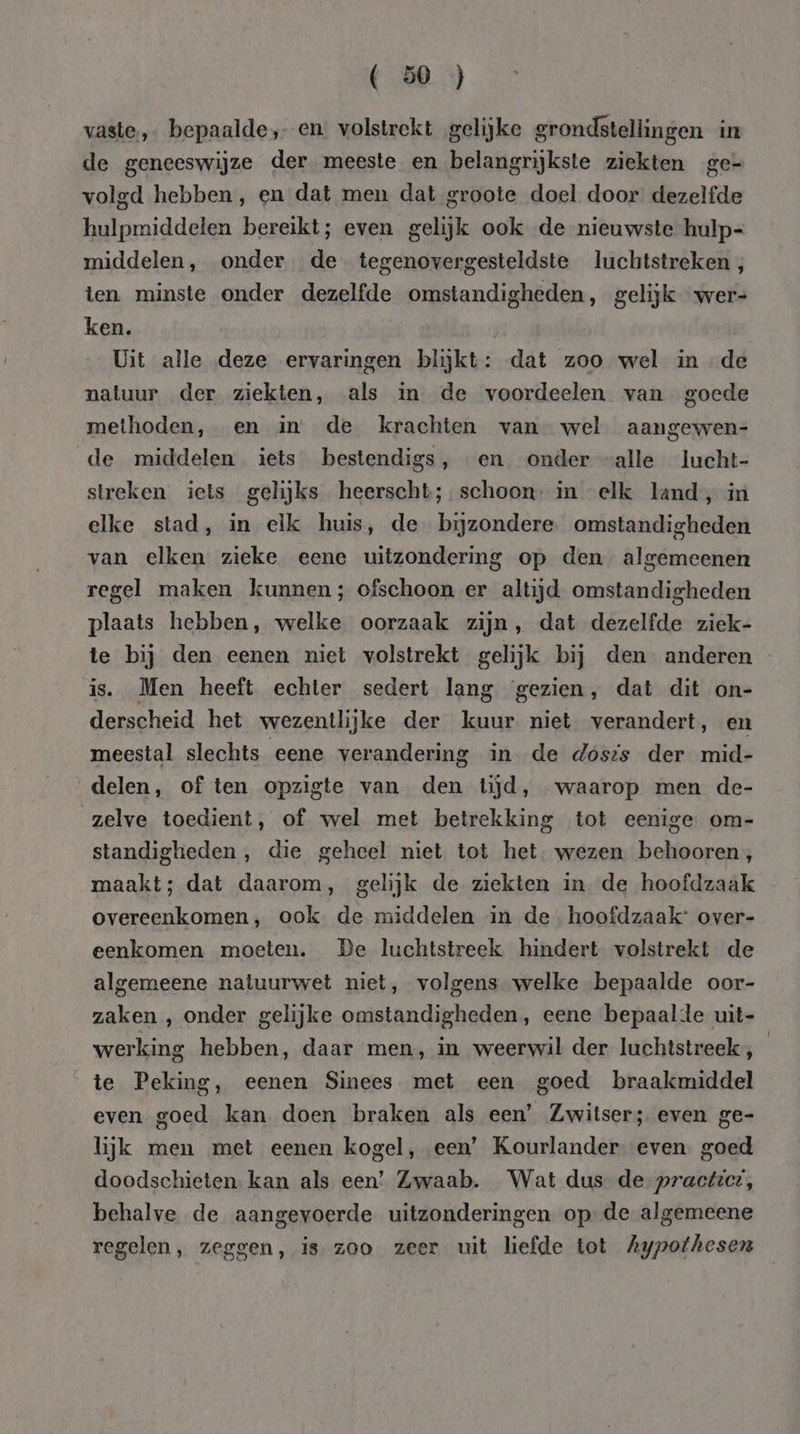 vaste, bepaalde, en volstrekt gelijke grondstellingen ur de geneeswijze der meeste en belangrijkste ziekten ge- volgd hebben, en dat men dat groote doel door dezelfde hulpmiddelen bereikt; even gelijk ook de nieuwste hulp- middelen, onder de. tegenovergesteldste luchtstreken , ten minste onder dezelfde omstandigheden, gelijk wer- ken. Uit alle deze ervaringen blijkt: dat zoo wel in de natuur der ziekten, als in de voordeelen van goede methoden, en in de krachten van wel aangewen- de middelen iets bestendigs, en onder “alle lucht- streken iets gelijks heerscht;.schoon: in elk land, in elke stad, in elk huis, de bijzondere omstandigheden van elken zieke eene uitzondering op den algemeenen regel maken kunnen; ofschoon er altijd omstandigheden plaats hebben, welke oorzaak zijn, dat dezelfde ziek- te bij den eenen niet volstrekt gelijk bij den anderen is. Men heeft echter sedert lang gezien, dat dit on- derscheid het wezentlijke der kuur niet verandert, en meestal slechts eene verandering in de dosis der mid- delen, of ten opzigte van den tijd, waarop men de- zelve toedient, of wel met betrekking tot eenige om- standigheden, die geheel niet tot het. wezen behooren, maakt; dat daarom, gelijk de ziekten in de hoofdzaak overeenkomen, ook de middelen in de hoofdzaak: over- eenkomen moeten. De luchtstreek hindert volstrekt de algemeene natuurwet niet, volgens welke bepaalde oor- zaken , onder gelijke omstandigheden, eene bepaalde uit- werking hebben, daar men, in weerwil der luchtstreek , | te Peking, eenen Sinees met een goed braakmiddel even goed kan doen braken als een’ Zwitser; even ge- lijk men met eenen kogel, een’ Kourlander. even. goed doodschieten. kan als een’ Zwaab. Wat dus de practzcr, behalve de aangevoerde uitzonderingen op. de algemeene regelen, zeggen, is zoo zeer uit liefde tot Aypothesen