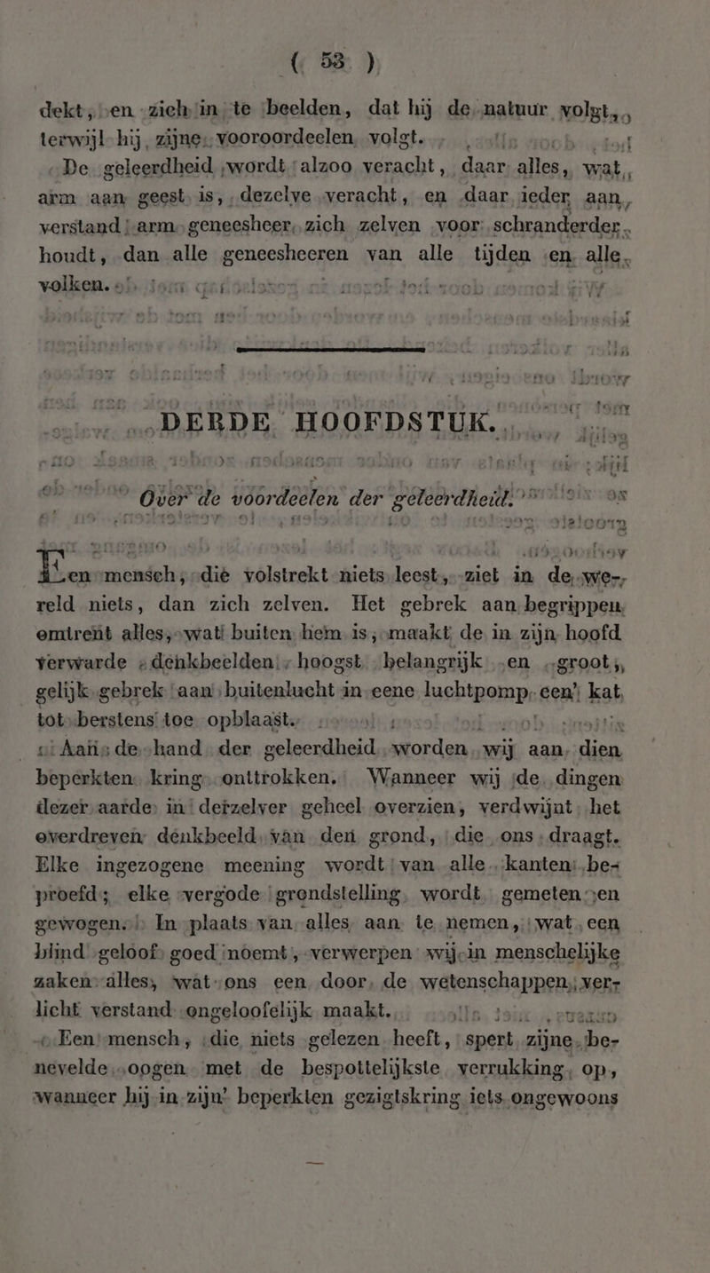 (58) dekt ven -zichin te ‘beelden, dat hij de natuur Nelslao terwijl hij, zijne, vooroordelen volgt vj, aol 4 „De geleerdheid „wordt alzoo ver racht, daar llen wat, arm aan geest, is,,dezelve „veracht, en daar ieder, aan, verstand arm, geneesheer, zich zelven voor: schamen. houdt, dan alle geneeshocgent van alg tijden ven, alle, volken. ols Jou qafseloson ak mozoktoit-soob: sono: HW EE N N Ì Hd \ ij KE) d EK \ là dE | LENIE f ts Di KA JA rd oo en tkn ON: rip toen „DERDE. HOOEFDS TUK. | vn xs. oproer darts 290no wav elite gi ahd 9 ne Over de voordeelen der geleerdheil: ennn Ld X. RAES IO hi 13200 gy Pui mensech;-die volstrekt niets leest, eej in dll We, reld niets, dan zich zelven. Het gebrek aan begrippen emtrent alles,»wati buiten hemm is ;»maakt, de in. zijn, hoofd verwarde « denkbeelden:; hoogst. belangrijk „en „groot, gelijk gebrek ‘aan’, buitenlucht in eene luchtpomp: een” kat, totsberstens toe opblaast. f haat | vi Aatis de hand der geleerdheid worden wij aan, aen Wildacn kring--onttrokken,, Wanneer wij ‚de. dingen dezer. aarde: kl defzelvor geheel overzien, ‚veotwjnt het Elke ingezogene meening asp van ala kanten: spit proefd; elke -vergode grendstelling, wordt, gemeten en gewogen. In plaats van alles, aan. te nemen wat, een blind „geloof, goed ‘noemt ‚verwerpen »wijcin menschelijke zakenv-alles, vwat-ons een door, de wetenschappen, ver licht verstand ongeloofelijk maakt. Is 3 rue v:Een mensch, ‚die, niets ‚gelezen. heeft, spert, zijne. be- nevelde „oogen. met de bespottelijkste verrukking, op, wanneer hijin-zijn’ beperkten gezigtskring iets ongewoons