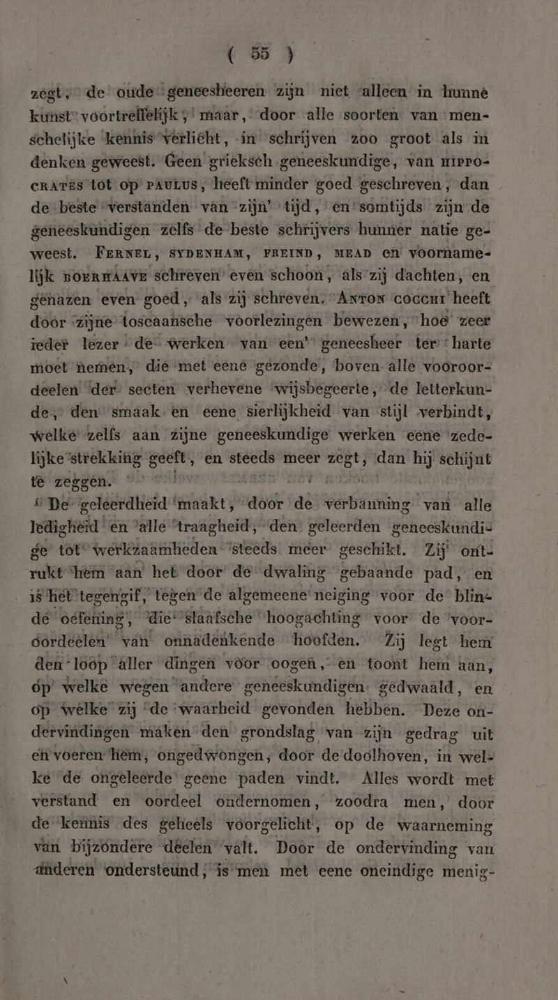 zegt; de oude geneesheeren zijn niet alleen in lrunné kunst” voortreffelijk ,’ maar, door alle soorten. van men- schelijke kennis verliëht, in “schrijven 200 groot als in denken geweest. Geen grieksch. geneeskundige, van uiero- crATES tot op pAuLus, heeft minder goed geschreven , dan de beste “verstanden van zijn’ tijd, en'somtijds zijn de geneeskundigen zelfs de beste schrijvers hunner natie ge- weest. FERNEL, SYDENHAM, FREIND, MEAD et voorname- lijk BOERKAAVE schreven’ even schoon, als zij dachten, en genazen even goed „ als zij schreven; “Arron coccur heeft door zijne toscaansche voorlezingen bewezen, ‘hoe’ zeer ieder lezer de werken van een’ geneesheer ter : harte moet nemen,’ die met eene gezonde, boven alle vooroor- deelen der secten verhevene “wijsbegeerte, de letterkun- de, den smaak.en eene sierlijkheid van stijl verbindt, welke zelfs aan zijne geneeskundige werken eene ‘zede- lijke strekking a ‚ en godin meer zegt, dan hij schijnt te zeggen. dies m nas: n De geleerdheid ‘maakt, door de verbanning van alle ledigheid en ‘alle traagheid, den geleerden geneeskundis ge tot werlezaämheden steeds meer’ geschikt. Zij oxt- rukt ‘hem aan het door de dwaling gebaande pad, en 15 ‘het tegengif, tegen de algemeene neiging voor de” bline de òëfetiing, die: ‘staafsche ‘hoogachting voor de ‘voor- gordeelen’ van onnadenkende hoofden. Zij legt hem Aen loop âller dingen vòor ooge, en toont hem aan, óp’ welke wegen ‘andere geneeskundigen. gedwaald, en on welke zij é ie ij stie hebben, Deze on- en voeren: een; ötipel algen; gelet de doolhoven, in gen ke de ongeleerde' geene paden vindt. Alles wordt met verstand en oordeel ondernomen, zoodra men,’ door de keùnis des geheels voorgelicht, op de waarneming van bijzóndere dêelen valt. Door de ondervinding van dderen ondersteund, is men met eene oneindige menig-