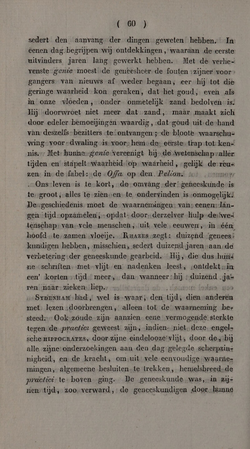 sedert den aanvang der dingen geweten hebben. In eenen dag-begrijpen wij ontdekkingen ‚waaraan de-eerste uitvinders jaren lang gewerkt hebben. Met de verhe- venste genie moest „de geneesheer. de fouten zijner voor » gangers van nieuws af. weder begaan; eer hij tot die geringe waarheid, kon geraken, dat het goud, even als in onze vloeden , ‘onder onmetelijk zand, bedolven is. Hij «doorwroet niet meer dat zand, maâr maakt zich door edeler bemoeijingen waardig , «dat -goud uit: deshand van: deszelfs- bezitters -te-ontvangen ;-de bloote waarschu= wing” voor „dwaling vis voors hem des eerste trap-tot: ken- nis.” Met; hunne gente vereenigt hijs de Avetenschapvaller tijden en stäpelt waarheid:‘op- waarheid , gelijk de-reus zen: inde fabel: &gt;de „Offa. op den. Pelion, vo: onno Ons-leven is te-kort, de-omvâng der’ sr weege is te, ‚groot ‚alles te-zienven te ondervinden is „onmogelijk? Der geschiedenis moet de waarnemingen: vans eenen:lan- gen tijd -opzâmelen „-opdat- door, derzelver -kulp-de ‘we tenschap: van, vele menschen, uit, vele , eeuwen ‚in „één: hoofd „te, zamen „vloeije,. _Ruazes zegt: duizend ‘genees kundigen hebben, misschien, sedert duizend jaren „aan-de verbetering.der geneeskunde gearbeid, Hij, die dus-huní ne schrften,-met-vlijt en nadenken leest, «ontdekt „in: een’ korten tijd meer, dan wanneer ;hij ; duizend .ja= ren naar: zieken, hiep., «5 « vastor Laakso, 109 Syxpernaars had, wel is waar; dew iid lts anderen met. lezen „doorbrengen , alleen tot de waarneming ber steed: Ook-zoude zijn aanzien eene vermogende sterkte tegen de practtor geweest zijn, indien- niet, deze. engel sche mIPPOGRATES, door zijne eindelooze' vlijt, door de, bij alle zijne: onderzoekingen aan den dag: gelegde scherpzin+ nigheid:, en de kracht, om,uit vele eenvoudige waarnùes mingen, algemeene besluiten-te trekken, hemielsbreed,de practici: te- boven ging. De geneeskunde was,in zij- nentijd, zoo verward, de geneeskundigen door hunne