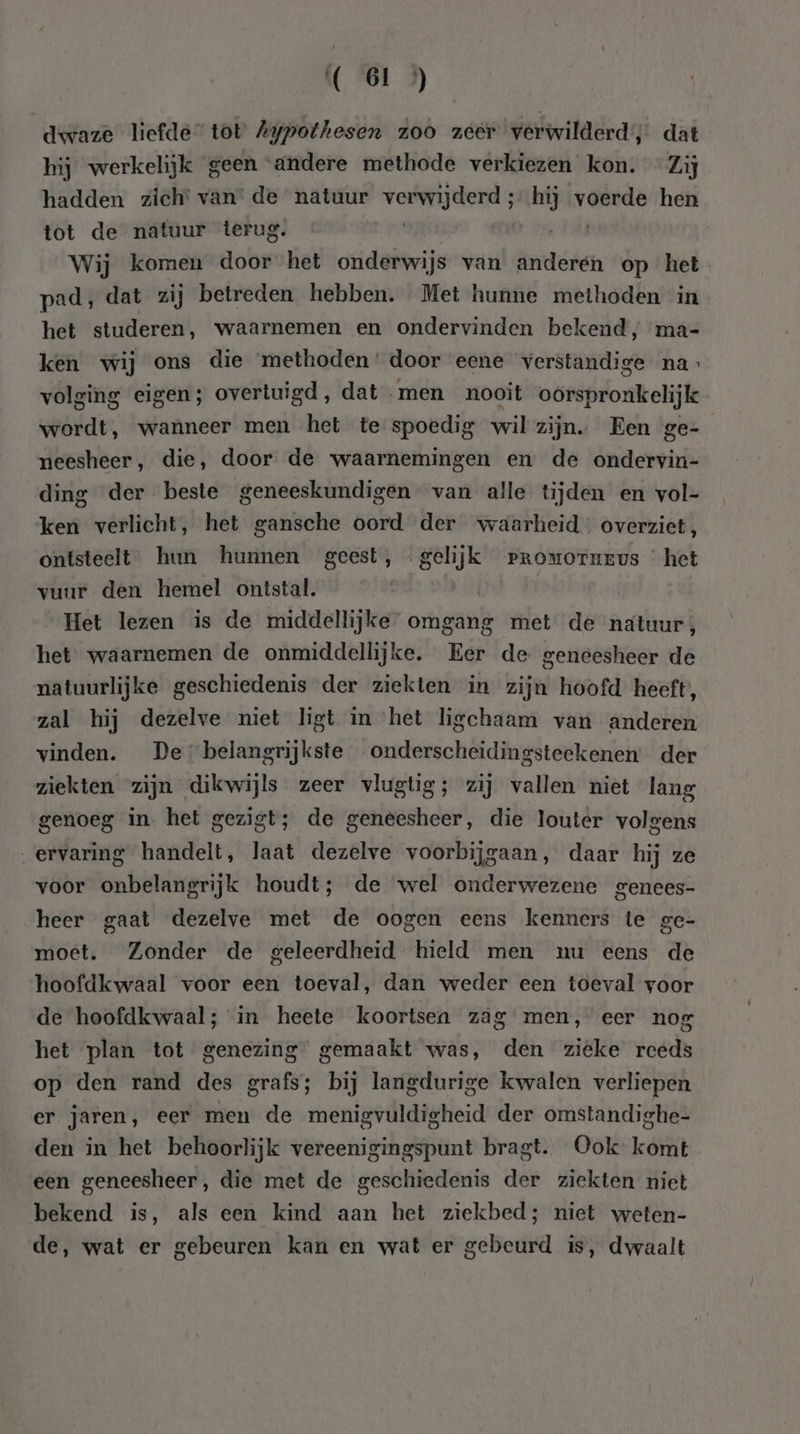 dwaze liefde tot Aypothesen zoo zeer verwilderd’; dat hij werkelijk geen ‘andere methode verkiezen kon. “Zij hadden zich’ van’ de natuur bhi bink hij voerde hen tot de natuur terug. Wij komen door het onderwijs van earsden op het pad, dat zij betreden hebben. Met hunne methoden in het studeren, waarnemen en ondervinden bekend, ma- ken wij ons die methoden ‘ door eene verstandige na volging eigen; overtuigd, dat men nooit oorspronkelijk wordt, wanneer men het te spoedig wil zijn. Een ge- neesheer, die, door de waarnemingen en de ondervin- ding der beste geneeskundigen van alle tijden en vol- ken verlicht, het gansche oord der waarheid. overziet, ontsteelt hun hunnen geest, gelijk rpromorurvus het vuur den hemel ontstal. | Het lezen is de middellijke omgang met de natuur; het waarnemen de onmiddellijke. Eer de geneesheer de natuurlijke geschiedenis der ziekten in zijn hoofd heeft, zal hij dezelve niet ligt in het ligchaam van anderen vinden. De belangrijkste onderscheidingsteekenen der ziekten zijn dikwijls zeer vlugtig; zij vallen niet lang genoeg in het gezigt; de geneesheer, die louter volgens „ervaring handelt, laat dezelve voorbijgaan, daar hij ze voor onbelangrijk houdt; de wel onderwezene genees- heer gaat dezelve met de oogen eens kenners te ge- moet. Zonder de geleerdheid hield men nu eens de hoofdkwaal voor een toeval, dan weder een toeval voor de hoofdkwaal; in heete koortsen zag men, eer nog het plan tot genezing gemaakt was, den zieke reeds op den rand des grafs; bij langdurige kwalen verliepen er jaren, eer men de menigvuldigheid der omstandighe- den in het behoorlijk vereenigingspunt bragt. Ook komt een geneesheer, die met de geschiedenis der ziekten niet bekend is, als een kind aan het ziekbed; niet weten- de, wat er gebeuren kan en wat er gebeurd is, dwaalt
