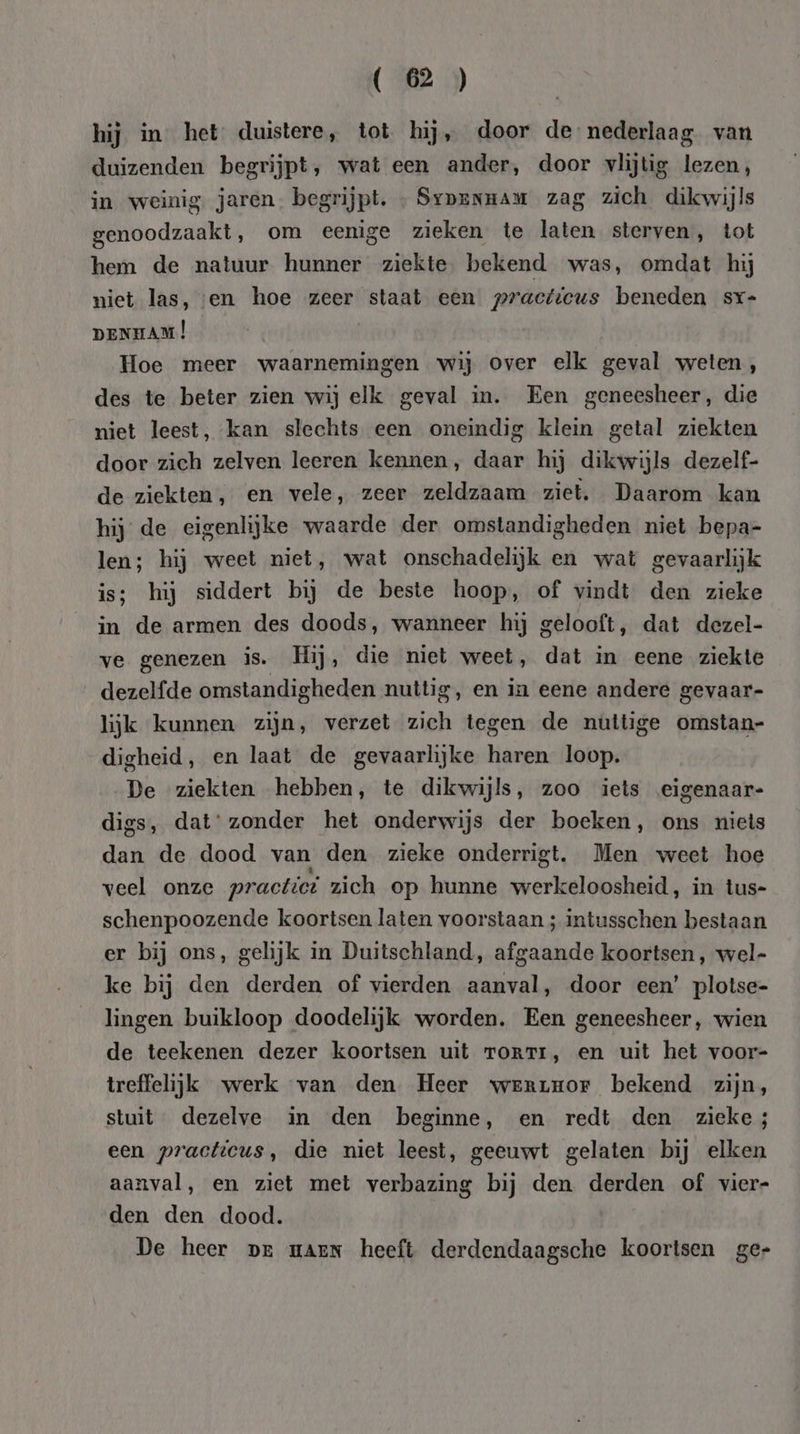hij in het duistere, tot hij, door de nederlaag van duizenden begrijpt, wat een ander, door vlijtig lezen, in weinig. jaren. begrijpt. » Syprnnam zag zich dikwijls genoodzaakt, om eenige zieken te laten sterven, tot hem de natuur hunner ziekte bekend was, omdat hij niet las, ven hoe zeer staat een practicus beneden sr- DENHAM | Hoe meer waarnemingen wij over elk geval weten, des te beter zien wij elk geval in. Een geneesheer, die niet leest, kan slechts een oneindig klein getal ziekten door zich zelven leeren kennen, daar hij dikwijls dezelf- de ziekten, en vele, zeer zeldzaam ziet. Daarom kan hij de eigenlijke waarde der omstandigheden niet bepa- len; hij weet niet, wat onschadelijk en wat gevaarlijk is; hij siddert bij de beste hoop, of vindt den zieke in de armen des doods, wanneer hij gelooft, dat dezel- ve genezen is. Hij, die niet weet, dat in eene ziekte dezelfde omstandigheden nuttig, en in eene andere gevaar- lijk kunnen zijn, verzet zich tegen de nüttige omstan- digheid, en laat de gevaarlijke haren loop. De ziekten hebben, te dikwijls, zoo iets eigenaar- digs, dat‘ zonder het onderwijs der boeken, ons niets dan de dood van den zieke onderrigt. Men weet hoe veel onze practici zich op hunne werkeloosheid, in tus- schenpoozende koortsen laten voorstaan ; intusschen bestaan er bij ons, gelijk in Duitschland, afgaande koortsen, wel- ke bij den derden of vierden aanval, door een’ plotse- lingen buikloop doodelijk worden. Een geneesheer, wien de teekenen dezer koortsen uit rorrr, en uit het voor- treffelijk werk van den Heer werruor bekend zijn, stuit dezelve in den beginne, en redt den zieke; een practicus, die niet leest, geeuwt gelaten bij elken aanval, en ziet met verbazing bij den derden of vier- den den dood. De heer pr maen heeft derdendaagsche koortsen ger
