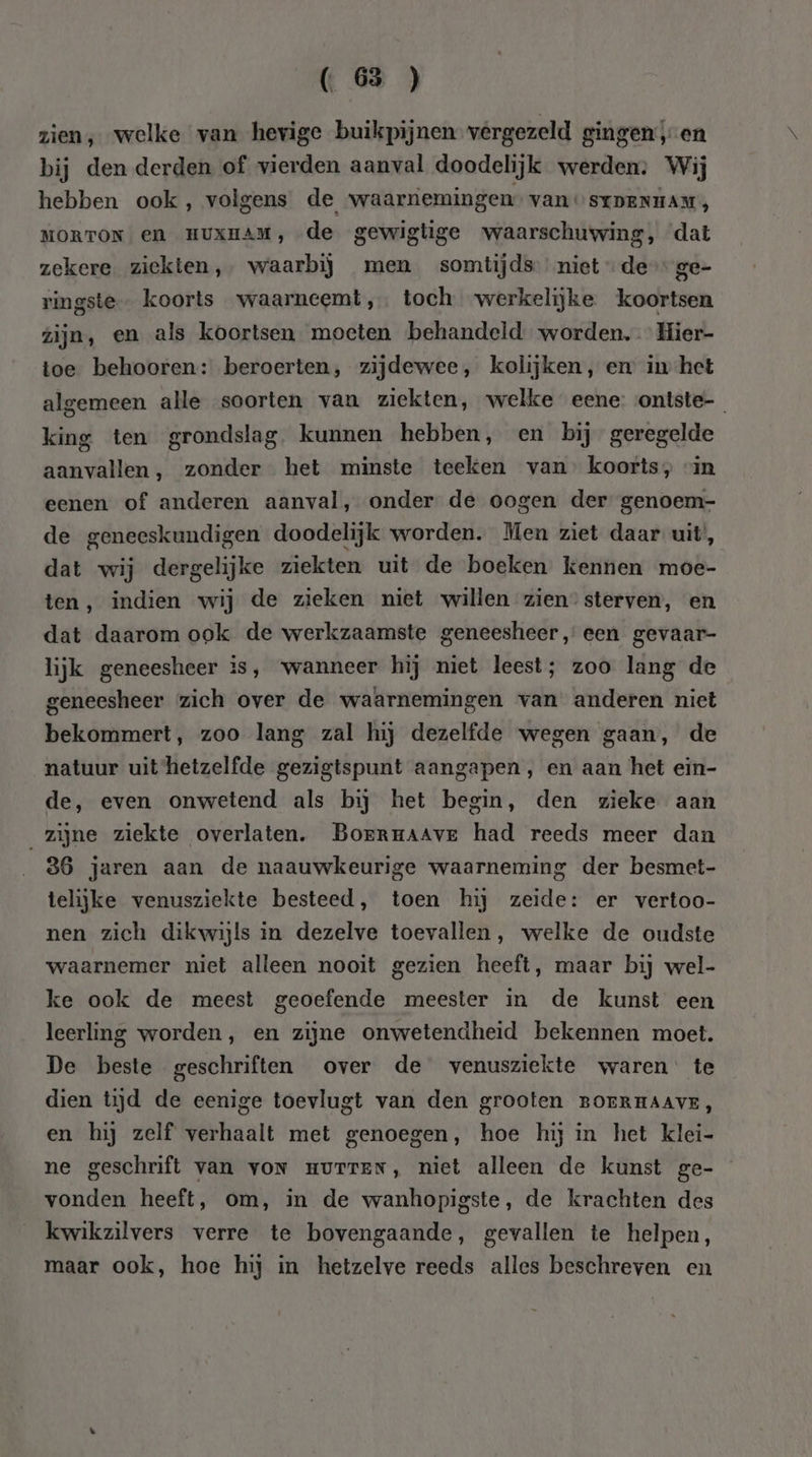 zien, welke van hevige buikpijnen vergezeld gingen ‚en bij den derden of vierden aanval doodelijk werden: Wij hebben ook, volgens de waarnemingen” van STDENHAM, MORTON en HUXHAM, de gewigtige waarschuwing, dat zekere ziekten, waarbij men somtijds nietde ge- ringste- koorts waarneemt, toch werkelijke koortsen zijn, en als koortsen moeten behandeld worden. Hier- toe behooren: beroerten, zijdewee, kolijken, en in het algemeen alle soorten van ziekten, welke eene: ontste-_ king ten grondslag. kunnen hebben, en bij geregelde aanvallen, zonder het minste teeken van’ koorts, “in eenen of anderen aanval, onder de oogen der genoem- de geneeskundigen doodelijk worden. Men ziet daar uit’, dat wij dergelijke ziekten uit de boeken kennen moe- ten, indien wij de zieken niet willen zien” sterven, en dat daarom ook de werkzaamste geneesheer, een gevaar- lijk geneesheer is, wanneer hij niet leest; zoo lang de geneesheer zich over de waarnemingen van anderen niet bekommert, zoo lang zal hij dezelfde wegen gaan, de natuur uit hetzelfde gezigtspunt aangapen , en aan het ein- de, even onwetend als bij het begin, den zieke aan zijne ziekte overlaten. Borrrmaave had reeds meer dan 36 jaren aan de naauwkeurige waarneming der besmet- telijke venusziekte besteed, toen hij zeide: er vertoo- nen zich dikwijls in dezelve toevallen, welke de oudste waarnemer niet alleen nooit gezien heeft, maar bij wel- ke ook de meest geoefende meester in de kunst een leerling worden, en zijne onwetendheid bekennen moet. De beste geschriften over de venusziekte waren’ te dien tijd de eenige toevlugt van den grooten BOERHAAVE, en hij zelf verhaalt met genoegen, hoe hij in het klei- ne geschrift van von murreN, niet alleen de kunst ge- vonden heeft, om, in de wanhopigste, de krachten des kwikzilvers verre te bovengaande, gevallen te helpen, maar ook, hoe hij in hetzelve reeds alles beschreven en