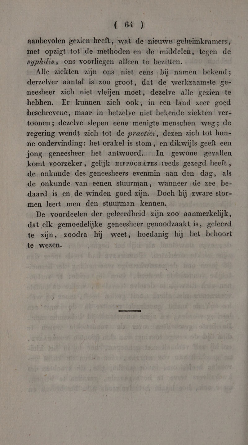 aanbevolen gezienheeft, wat de nieuwe geheimkramers, met opzigt-tot de methoden en de middelen, tegen de syphilis, ons voorliegen alleen te bezitten. Alle ziekten zijn ons niet eens -bij namen bekend; derzelver aantal is.zoo groot, dat de werkzaamste ge- neesheer zich niet vleijen moet, dezelve alle gezien te hebben. Er kunnen zich ook, in een land zeer goed beschrevene, maar in hetzelve niet bekende ziekten ver- toonen ; dezelve slepen eene menigte menschen weg; de regering wendt zich tot de practtcr, dezen zich tot hun- ne ondervinding: het orakel is stom , en dikwijls geeft een jong geneesheer het antwoord. In gewone gevallen komt voorzeker, gelijk mrerocrAres reeds gezegd heeft, de onkunde des geneesheers evenmin aan den dag, als de onkunde van eenen stuurman, wanneer de zee be- daard is en de winden goed zijn. Doch bij zware stor- men leert men den stuurman kennen. De voordeelen der geleerdheid: zijn zoo aanmerkelijk, dat elk gemoedelijke geneesheer genoodzaakt is, geleerd te zijn, zoodra hij weet, hoedanig hij het behoort te wezen.