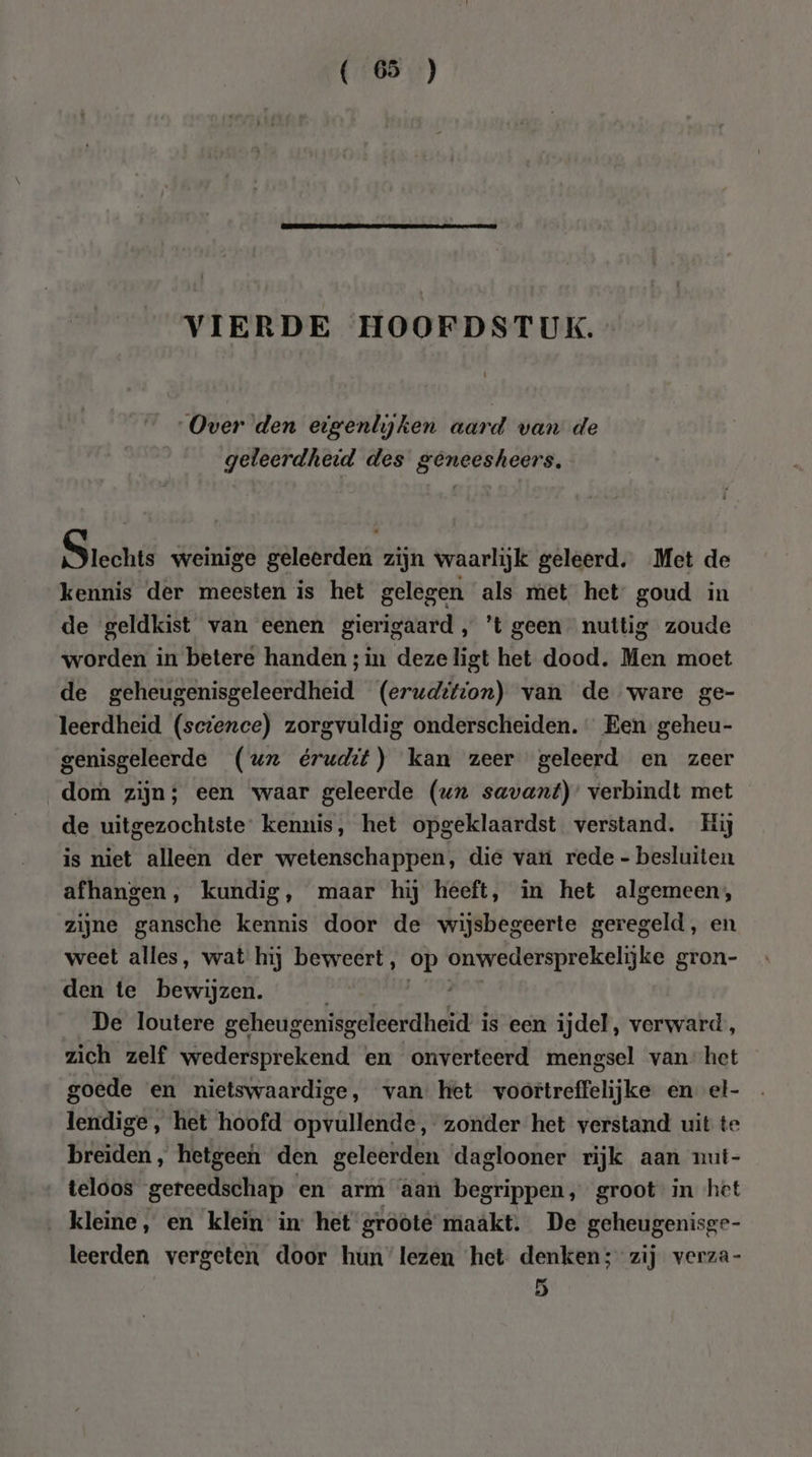 VIERDE HOOFDSTUK. Over den eigenlyjken aard van de geleerdheid des geneesheers, Siechte weinige geleerden zijn waarlijk geleerd. Met de kennis der meesten is het gelegen als met het goud in de geldkist van eenen gierigaard , ’t geen nuttig zoude worden in betere handen ;in dezeligt het dood. Men moet de geheugenisgeleerdheid (eruditton) van de ware ge- leerdheid (sctence) zorgvuldig onderscheiden. Een geheu- genisgeleerde (ur érudit) kan zeer geleerd en zeer dom zijn; een waar geleerde (ux savant)’ verbindt met de uitgezochtste: kennis, het opgeklaardst verstand. Hij is niet alleen der wetenschappen, die van rede - besluiten afhangen, kundig, maar hij heeft, in het algemeen, zijne gansche kennis door de wijsbegeerte geregeld, en weet alles, wat hij beweert, op reld gron- den te bewijzen. ee De loutere geheugenisgeleerdheid i is een ijdel, verward, zich zelf wedersprekend en onverteerd mengsel van’ het goede en nietswaardige, van: het voortreffelijke en el- lendige, het hoofd opvullende, zonder het verstand uit te breiden, hetgeen den geleerden daglooner rijk aan nut- teloos gereedschap en arm aan begrippen, groot in het kleine, en klein’ in het groote maakt. De geheugenisge- leerden vergeten door hun lezen ‘het. denken; zij verza- 5