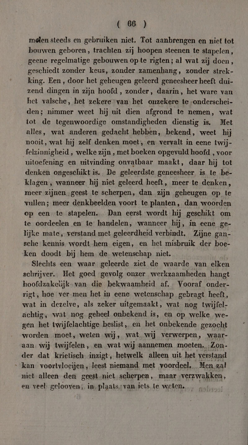 melen steeds en gebruiken niet. Tot aanbrengen en nict tot bouwen geboren, trachten zij hoopen steenen te stapelen, _ geene regelmatige gebouwen opte rigten; al wat zij doen, geschiedt zonder keus, zonder zamenhang, zonder strek- king. Een , door het geheugen geleerd geneesheer heeft dui- zend dingen in zijn hoofd , zonder, daarin, het ware van het valsche, het zekere van het onzekere te -onderschei- den; nimmer weet hij uit dien afgrond te nemen, wat tot de tegenwoordige omstandigheden dienstig is. Met alles, wat anderen gedacht hebben, bekend, weet hij nooit, wat hij zelf denken moet, en vervalt in eene twij- felzinnigheid , welke zijn , met boeken opgevuld hoofd , voor uitoefening en uitvinding onvatbaar maakt, daar hij tot denken ongeschikt is. De geleerdste geneesheer is te be- klagen , wanneer hij niet geleerd heeft, meer te denken, meer zijnen geest te scherpen, dan zijn geheugen op te vullen; meer denkbeelden voort te planten, dan woorden op een te stapelen. Dan eerst wordt hij geschikt om te oordeelen en te handelen, wanneer hij, in eene ge- lijke mate, verstand met geleerdheid verbindt. Zijne gan- sche kennis wordt-hem eigen, en het misbruik der boe- ken doodt bij hem de wetenschap niet. Slechts een waar geleerde ziet de waarde van elken schrijver. Het goed gevolg onzer werkzaamheden hangt hoofdzakelijk. van die bekwaamheid af. Vooraf onder- rigt, hoe ver men het in eene wetenschap gebragt heeft, wat in dezelve, als zeker uitgemaakt, wat nog twijfel- achtig, wat nog geheel onbekend is, en op welke we- gen het twijfelachtige beslist, en het onbekende gezocht worden moet, weten wij, wat. wij verwerpen, waar- aan. wij twijfelen, en wat wij aannemen moeten. …Zon- der dat krietisch inzigt, hetwelk alleen uit het verstand “kan. voortvloeijen, leest niemand met voordeel, Men, zal nict alleen den geest niet scherpen, maar verzwakken, en veel. gelooven, in, plaats: van iets, te weten. |