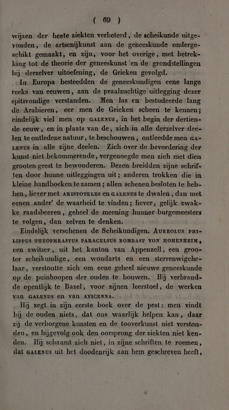 wijzen der heete ziekten verbeterd, de scheikunde uitge- vonden , de artsenijkunst aan de geneeskunde onderge- schikt gemaakt, en zijn, voor het overige, met betrek- king tot de theorie der geneeskunst ‘en de grondstellingen bij derzelver uitoefening, de Grieken gevolgd. ‚In Europa besteedden de geneeskundigen eene lange reeks. van eeuwen, aan de praalzuchtige uitlegging dezer spitsvondige verstanden.. Men las en” bestudeerde ‘lang de- Arabieren, eer. men de Grieken: scheen te kennen; eindelijk viel men op cAreNvs, in het begin der dertien- de eeuw , en in plaats van de, zich :in alle derzelver -dee- len te ontledene natuur, te beschouwen, ontleedde men Ga- LENUS in alle zijne deelen. Zich over de bevordering der kunst-niet bekommerende, vergenoegde men zich met dien grooten geest te bewonderen. Dezen breidden zijne schrif- ten door hunne uitleggingen uit; anderen trokken die in kleine handboeken te zamen ; allen schenen besloten te heb- ben, lever met ARISTOTELES en GALENUS te dwalen, dan met eenen ander’ de waarheid te vinden; hever, gelijk zwak- ke raadsheeren, geheel de meening hunúer burgemeesters te volgen, dan zelven te denken. Eindelijk verschenen de Scheikundigen. aj PHI= LIPPUS THEOPHRASTUS PARAGELSUS BOMBAST VON HOHENHEIM , een zwitser, uit het kanton van Appenzell, een groo= ter scheikundige, «een wondarts en een sterrenwigche- laar, verstoutte zich om eene geheel nieuwe geneeskunde op de. puinhoopen der ouden te bouwen. Hij verbrand- de opentlijk te Bazel, voor zijnen leerstoel, de werken van GALENUS en van AVICENNA. | Hij zegt in zijn eerste boek over de pest: men vindt bij de ouden niets, dat ons waarlijk helpen kan, daar zij de verborgene kunsten en de tooverkunst niet verston- den, en bijgevolg ook den oorsprong der ziekten niet ken- den. Hij schaamt zich niet, in zijne schriften te roemen, dat GALENUS uit het doodenrijk aan hem geschreven heeft,