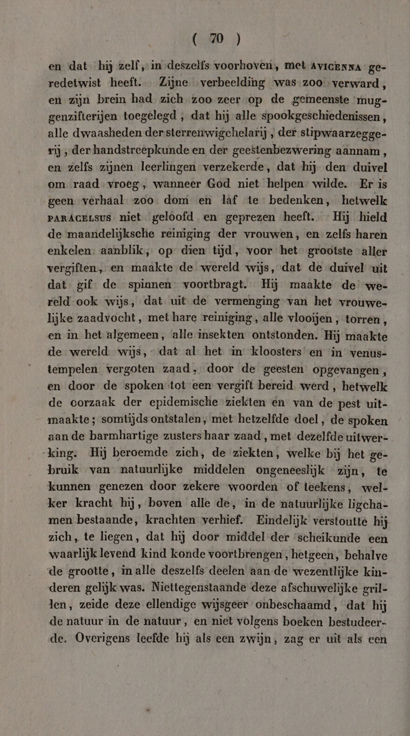 ( 2 ) en dat hij zelf ‚in deszelfs voorhoven, met Avicenna ge- redetwist heeft. Zijne verbeelding ‘was zoo verward , en zijn brein had zich zoo zeer op de gemeenste ‘rnug- genzifterijen toegelegd , dat hij alle spookgeschiedenissen , alle dwaasheden der sterrenwigchelarij , der slipwaarzegge- rij ‚der handstreepkunde en der geestenbezwering aannam , en zelfs zijnen leerlingen verzekerde, dat hij den duivel om raad vroeg, wanneer God niet helpen” wilde. Er is geen verhaal zoo. dom en laf te bedenken, hetwelk PARACELSUS niet. geloofd en geprezen heeft. Hij hield de maandelijksche reiniging der vrouwen, en zelfs haren enkelen: aanblik, op” dien tijd, voor het grootste aller vergiften, en maakte de wereld wijs, dat de duivel ‘uit dat: gif: de spinnen voortbragt. Hij maakte de we- reld ook wijs, dat uit de vermenging van het vrouwe- lijke zaadvocht, met hare reiniging, alle vlooijen , torren , en in het algemeen, alle insekten ontstonden. Hij maakte de wereld. wijs, - dat al het an ‘kloosters en ‘in venus- tempelen vergoten zaad, door de geesten opgevangen, en door de spoken tot een vergift bereid. werd , hetwelk de oorzaak der epidemische ziekten en van de pest uit- maakte ; somtijds ontstalen, met hetzelfde doel, de spoken aan de barmhartige zusters haar zaad , met dezelfde uitwer- king. Hij beroemde zich, de ziekten, welke bij het ge- bruik van natuurlijke middelen ongeneeslijk zijn, te kunnen genezen door zekere woorden of teekens, wel- ker kracht hij, boven alle de, in de natuurlijke ligcha- men bestaande, krachten verhief. Eindelijk verstoutte hij zich, te liegen, dat hij door middel der ‘scheikunde een waarlijk levend kind konde voortbrengen, hetgeen, behalve de grootte, in alle deszelfs deelen aan-de wezentlijke kin- deren gelijk was. Niettegenstaande deze afschuwelijke gril- len, zeide deze ellendige wijsgeer onbeschaamd, dat hij de natuur in de natuur, en niet volgens boeken bestudeer- de. Overigens leefde hij als een zwijn, zag er uit als een
