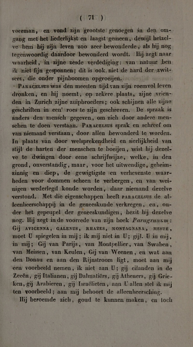 (7E) voerman,» en--vond zijn grootste’ genoegen jn den om- gang met-het liederlijkst-en_ laagst “gemeen „ dewijl hetzel- ve'“hem ‚bij zijn leven ‘zoo zeer bewonderde; als hij nog tegenwoordig daardoor bewonderd wordt. Hij zegt naar waarheid „in zijne zesde verdediging: van natuur ben. ikk mietfijn gesponnen; dit is ook, niet de aard-der„zwit- sers, die onder pijnboomen opgroeijen.… -‚Paracersus was den meesten tijd van zijn reermval leven dronken, en hij noemt, op zekere plaats, zijne vrien= den in Zurich zijne zuipbroeders; ook schijnen alle zijne geschriften “in- een’ “roes-te zijn geschreven. De spráak is anders den mensch gegeven, om zich door andere men- schen te doen verstaan. Paraceusus sprak en schreef om van niemand verstaan, door allen bewonderd te worden. In plaats van door welsprekendheid en sierlijkheid van stijl de-harten der menschen te boeijen ‚wist hij dezel- ve te dwingen door. eene schrijfwijze, welke, in den grond, onverstandig , maar, voor het uitwendige, geheim- zinnig en diep, de gewigtigste ven verhevenste waar- heden voor dommen scheen te verbergen, en van. wei- migen wederlegd ‘konde worden „daar niemand dezelve verstond. Met die eigenschappen heeft paracersus de al- leenheerschappij in de geneeskunde verkregen, en, on- der het gepeupel der geneeskundigen, bezit hij dezelve nog. Hij zegt inde voorrede van zijn boek Paragranum : Gij AVIGENNA, GALENUS, RHAZES, MONTAGNANA, MESUE, moet U spiegelen in mij; ilk mij nietin U; gijl. Ù in mij, in mij; Gij van Parijs, van Montpellier, van Swaben, van Meissen, van: Keulen, Gij van. Weenen , en wat aan den Donau en aan den Rijnstroom ligt, moet aan mij een voorbeeld nemen, ik niet aan U; gij eilanden in de Zeeën, gij ltalianen, gij Dalmatiërs, gij Atheners, gij Grie- ken, gij Arabieren, gij Israëlieten „ aan U allen stel ik mij ten voorbeeld; aan mij behoort de alleenheersching. Hij beroemde zich, goud te kunnen maken, en toch