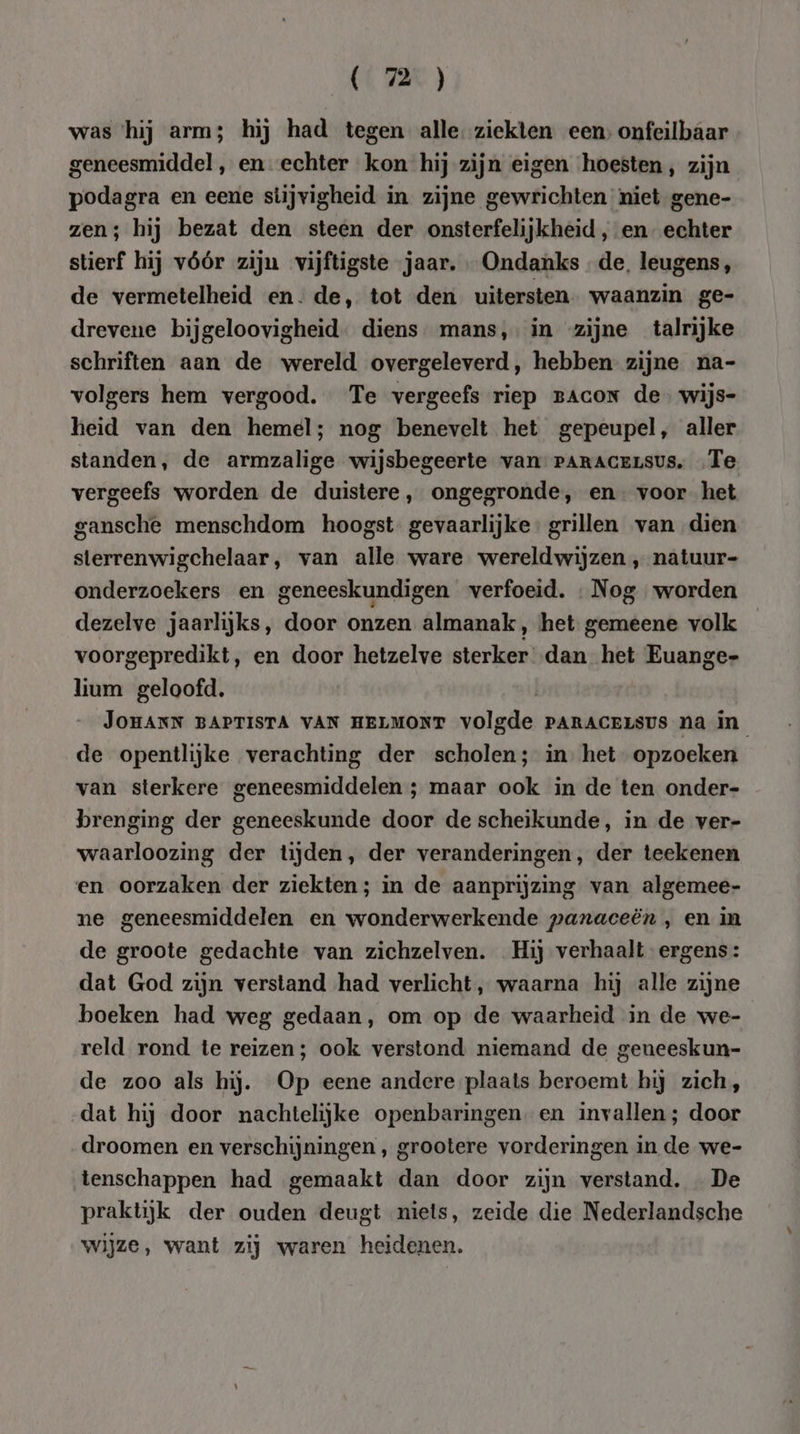 was ‘hij arm; hij had tegen alle. ziekten een; onfeilbaar geneesmiddel, en- echter kon hij zijn eigen hoesten, zijn podagra en eene stijvigheid in zijne gewrichten niet gene- zen; hij bezat den steen der onsterfelijkheid , en echter stierf hij vóór zijn vijftigste jaar, Ondanks de, leugens, de vermetelheid en- de, tot den uitersten waanzin ge- drevene bijgeloovigheid. diens mans, in zijne talrijke schriften aan de wereld overgeleverd, hebben zijne na- volgers hem vergood. Te vergeefs riep BACON de. wijs- heid van den hemel; nog benevelt het gepeupel, aller standen, de armzalige wijsbegeerte van PARACELSUS, Te vergeefs worden de duistere, ongegronde, en voorhet gansche menschdom hoogst. gevaarlijke. grillen van dien sterrenwigchelaar, van alle ware wereldwijzen ‚ natuur- onderzoekers en geneeskundigen verfoeid. «Nog worden dezelve jaarlijks, door onzen almanak, het. gemeene volk voorgepredikt, en door hetzelve sterker dan het Euange- lium geloofd. JOHANN BAPTISTA VAN HELMONT volgde PARACELSUS na in de opentlijke verachting der scholen; in. het opzoeken van sterkere geneesmiddelen ; maar ook in de ten onder- brenging der geneeskunde door de scheikunde, in de ver- waarloozing der tijden, der veranderingen, der teekenen en oorzaken der ziekten; in de aanprijzing van algemee- ne geneesmiddelen en wonderwerkende paraceën , en in de groote gedachte van zichzelven. Hij verhaalt ergens: dat God zijn verstand had verlicht, waarna hij alle zijne boeken had weg gedaan, om op de waarheid in de we- reld rond te reizen; ook verstond niemand de geneeskun- de zoo als hij. Op eene andere plaats beroemt hij zich, dat hij door nachtelijke openbaringen. en invallen; door droomen en verschijningen , grootere vorderingen in de we- tenschappen had gemaakt dan door zijn verstand. De praktijk der ouden deugt niets, zeide die Nederlandsche wijze, want zij waren heidenen.