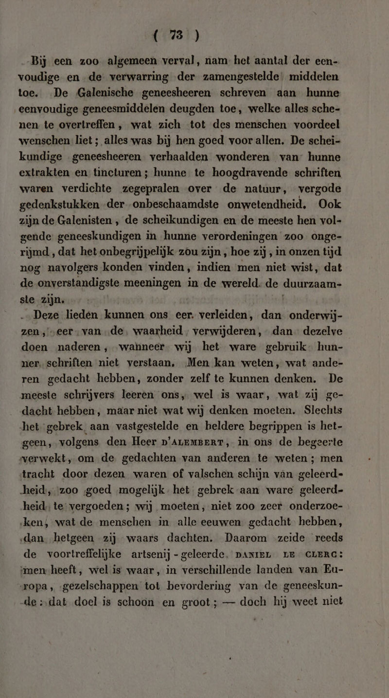 Bij een zoo algemeen verval, nam het aantal der een- voudige en de verwarring der zamengestelde, middelen toe. De Galenische geneesheeren schreven aan hunne eenvoudige geneesmiddelen deugden toe, welke alles sche- nen te overtreffen , wat zich tot des menschen voordeel wenschen liet ; alles was bij hen goed voor allen. De schei- kundige geneesheeren verhaalden wonderen van” hunne extrakten en tincturen ; hunne te hoogdravende schriften waren verdichte zegepralen over de natuur, vergode gedenkstukken -der -onbeschaamdste onwetendheid, Ook zijn de Galenisten , de scheikundigen en de meeste hen vol- gende: geneeskundigen in hunne verordeningen zoo onge- rijmd , dat het onbegrijpelijk zou zijn , hoe zij , in onzen tijd nog navolgers konden vinden, indien men niet wist, dat de onverstandigste meeningen in de wereld. de duurzaam- sle zijn. | | Deze lieden kunnen ons eer. verleiden, dan onderwij- zen, „eer, van „de, waarheid , verwijderen , dan - dezelve doen naderen ‚wanneer. wij het ware gebruik hun- ner. schriften niet verstaan. Men kan weten, wat ande- ren gedacht hebben, zonder zelf te kunnen denken. De meeste schrijvers leeren ons, wel is waar, wat zij ge- dacht hebben, maar niet wat wij denken moeten. Slechts het gebrek. aan vastgestelde en heldere begrippen is het- geen, volgens den Heer D'ALEMBERT, in ons de begeerte verwekt, om de gedachten van anderen te weten ; men tracht door dezen waren of valschen schijn van geleerd- -heid:, zoo goed mogelijk. het gebrek aan ware geleerd= heid te vergoeden ; wij moeten, niet zoo zeer onderzoe- ‚ken, wat de menschen in alle eeuwen gedacht hebben, ‚dan hetgeen zij waars dachten. Daarom zeide reeds de voortreffelijke artsenij- geleerde. DANIEL LE CLERG: men heeft, wel is waar, in verschillende landen van Eu- ropa, gezelschappen tot bevordering van de geneeskun- de :,dat doel is schoon en groot; — doch hij weet niet