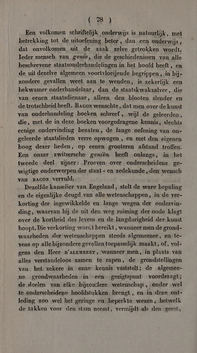 (8) Een volkomen schriftelijk onderwijs is natuurlijk, met betrekking tot de uitoefening beter , dan „een onderwijs p dat onvolkomen uit de zaak zelve getrokken wordt. Ieder mensch van gezie, die de geschiedenissen van alle beschrevene staatsonderhandelingen in het hoofd heeft, en de uit dezelve algemeen voortvloeijende begrippen, in bij- zondere gevallen weet aan te wenden, is zekerlijk een bekwamer onderhandelaar, dan de staatskwakzalver, die van eenen staatsdienaar, alleen den blooten slender en de trotschheid heeft. Bacor wenschte, dat men over de kunst van onderhandeling boeken schreef , wijl de geleerden , die, met de in deze boeken voorgedragene kennis, slechts eenige ondervinding bezaten, de lange oefening van on- geleerde staatslieden verre opwogen , en met den eigenen boog dezer lieden, op eenen grooteren afstand troffen. Een onzer zwitsersche geniën heeft onlangs, in het tweede deel zijner: Proeven. over onderscheidene. ge- wigtige onderwerpen der staat - en zedekunde „den wensch van. BACON vervuld. Dezelfde kanselier van Engeland, stelt de ware bepaling en (le eigenlijke deugd van alle wetenschappen, in de ver- korting der ingewikkelde en lange ‘wegen. der ondervin- ding, waarvan hij de uit den weg ruiming der oude klagt over de kortheid des levens en de langdurigheid der kunst hoopt. Die verkorting worat bereikt , wanneer men de grond- waarheden der wetenschappen steeds algemeener., en te- vens op alle bijzondere gevallen toepasselijk maakt, of, vol- | gens den Heer p'ALEMBERT, ‘wanneer men, in plaats van älles verstandeloos zamen te rapen, de grondstellingen van. het, zekere in onze kennis vaststelt; de algemee- ne -grondwaarheden- in “een gezigtspunt voordraagt; de deelen van -elke bijzondere wetenschap , ‘Onder „wel te onderscheidene hoofdstukken brengt, en in ‚deze ont- leding; zoo wel het geringe en beperkte: wezen ‚ „hetwelk de takken voor den stam neemt, vermijdt-als den “geest,
