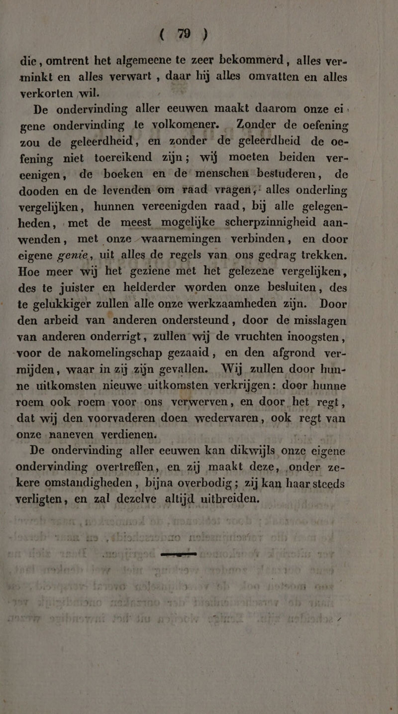 die, omtrent het algemeene te zeer bekommerd, alles ver- minkt en alles verwart , daar hij alles omvatten en alles verkorten wil. | De ondervinding aller eeuwen maakt daarom onze ei: gene ondervinding te volkomener. Zonder de oefening zou de geleerdheid, en zonder de geleerdheid de oe- fening niet toereikend zijn; wij moeten beiden ver- eenigen, de boeken en de menschen bestuderen, de dooden en de levenden om raad vragen,’ alles onderling vergelijken, hunnen vereenigden raad, bij alle gelegen- heden, met de meest mogelijke scherpzinnigheid aan- wenden, met onze “waarnemingen verbinden, en door eigene gente, uit alles de regels van ons gedrag trekken. Hoe meer wij het geziene met het gelezene vergelijken, des te juister en helderder worden onze besluiten, des te gelukkiger zulen alle onze werkzaamheden zijn. Door den arbeid van anderen ondersteund, door de misslagen van anderen onderrigt, zullen wij de vruchten inoogsten, voor de nakomelingschap gezaaid, en den afgrond ver- mijden, waar in zij zijn gevallen. Wij zullen door hun- ne uitkomsten nieuwe uitkomsten verkrijgen: doer hunne roem ook roem voor ons verwerven, en door het regt, dat wij den voorvaderen doen wedervaren, ook regt van onze naneven verdienen, Drd De ondervinding aller eeuwen kan dikwijls onze eigene ondervinding overtreffen, en zij maakt deze, „onder ze- kere omstandigheden , bijna overbodig ; zij kan haar steeds verligten, en zal dezelve altijd uitbreiden.