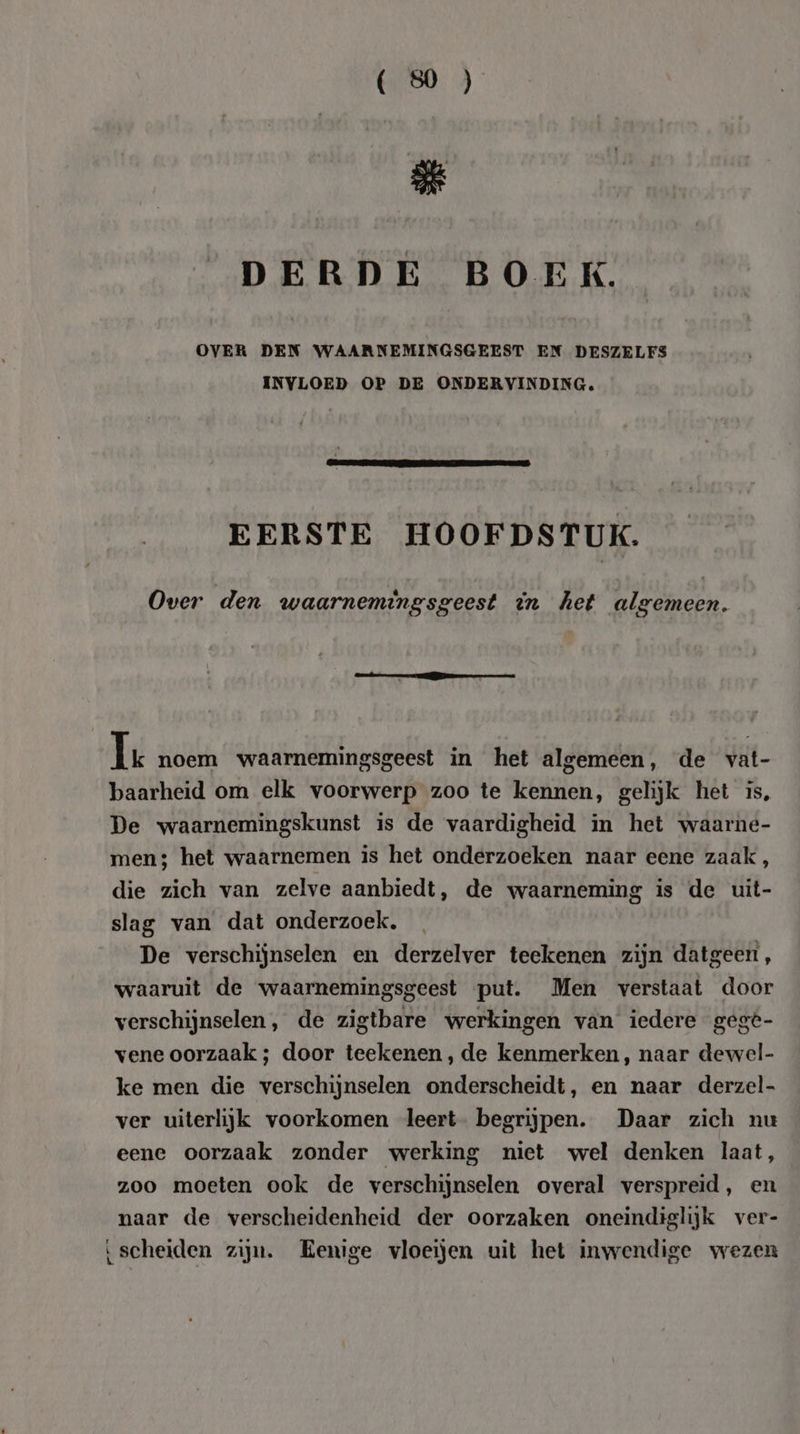 &amp; DERDE BOEK. OVER DEN WAARNEMINGSGEEST EN DESZELFS INVLOED OP DE ONDERVINDING. EERSTE HOOFDSTUK. Over den waarnemingsgeest in het algemeen. Ie noem waarnemingsgeest in het algemeen, de vat- baarheid om elk voorwerp zoo te kennen, gelijk het is, De waarnemingskunst is de vaardigheid in het waarne- men; het waarnemen is het onderzoeken naar eene zaak, die zich van zelve aanbiedt, de waarneming is de uit- slag van dat onderzoek. De verschijnselen en derzelver teekenen zijn datgeen, waaruit de waarnemingsgeest put. Men verstaat door verschijnselen, de zigtbare werkingen van iedere gege- vene oorzaak ; door teekenen, de kenmerken, naar dewel- ke men die verschijnselen onderscheidt, en naar derzel- ver uiterlijk voorkomen leert begrijpen. Daar zich nu eene oorzaak zonder werking niet wel denken laat, zoo moeten ook de verschijnselen overal verspreid, en naar de verscheidenheid der oorzaken oneindiglijk ver- ‘scheiden zijn. Eenige vloeijen uit het inwendige wezen
