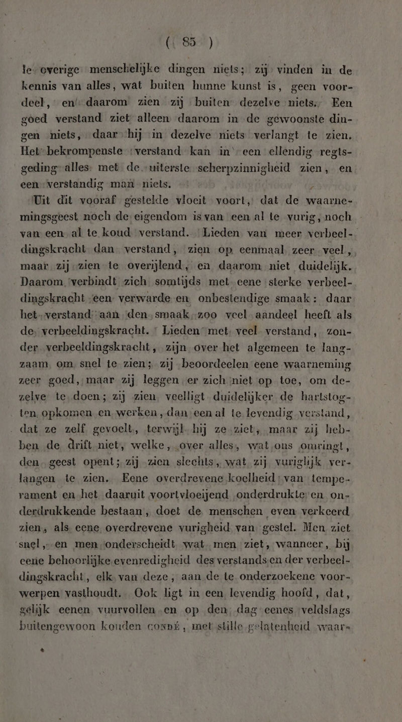 les overige. menschelijke dingen niets; zij: vinden in de kennis van alles, wat buiten hunne kunst is, geen voor- deel, en’ daarom zien zij buiten dezelve niets, Een goed verstand ziet alleen. daarom in de gewoonste din- gen niets, daar hij in dezelve niets verlangt te zien, Het-bekrompenste ‘verstand kan ineen ellendig regts- geding” alles; met de uiterste scherpzinnigheid zien, en een verstandig man niels. ; Uit dit vooraf gestelde vloeit voort, dat de waarne- mingsgeest noch de eigendom is van een al te vurig, noch van een al te koud verstand. Lieden van meer verbeel- dingskracht dan verstand, zien op eenmaal zeer veel, maar. zij zien te overijlend, en daarom niet duidelijk. Daarom. ‘verbindt zich somtijds met- eene sterke verbeel- dingskracht „een: verwarde en. onbestendige smaak: daar het-verstand:-aan ‘den. smaak-zoo veel aandeel heeft als de, verbeeldingskracht. Lieden met: veel verstand, zon- der verbeeldingskracht , zijn over het algemeen te lang- zaam, om, snel te zien; zij beoordeelen eene waarneming zeer goed, maar zij leggen er zich niet op toe, om de- zelve te, doen; zij zien. veelligt duidelijker de hartstog- ten, opkomen en‚werken , dan een al te levendig verstand, dat ze zelf. gevoelt, terwijl. hij ze.ziet, maar zij heb- ben de drift niet, welke, „over alles, wat,ons omringt, den. geest opent; zij zien slechts, wat zij vuriglijk ver- langen te zien, Eene overdrevene koclheid:van tempe- rament en het daaruit voortvloeijend „onderdrukteren on- derdrukkende bestaan , doet de. menschen even verkeerd zien, als eene overdrevene vurigheid van gestel. Men zict snel „en men ‘onderscheidt wat men ziet, wanneer, bij eerie behoorlijke.evenredigheid des verstandsen der verbeel- dingskracht, elk, van deze, aan de te onderzoekene voor- werpen vasthoudt. Ook ligt in een levendig hoofd, dat, gelijk eenen vuurvollen en op den, dag eenes ‘veldslags buitengewoon koutlen conpú, met stille gelatenheid waars d