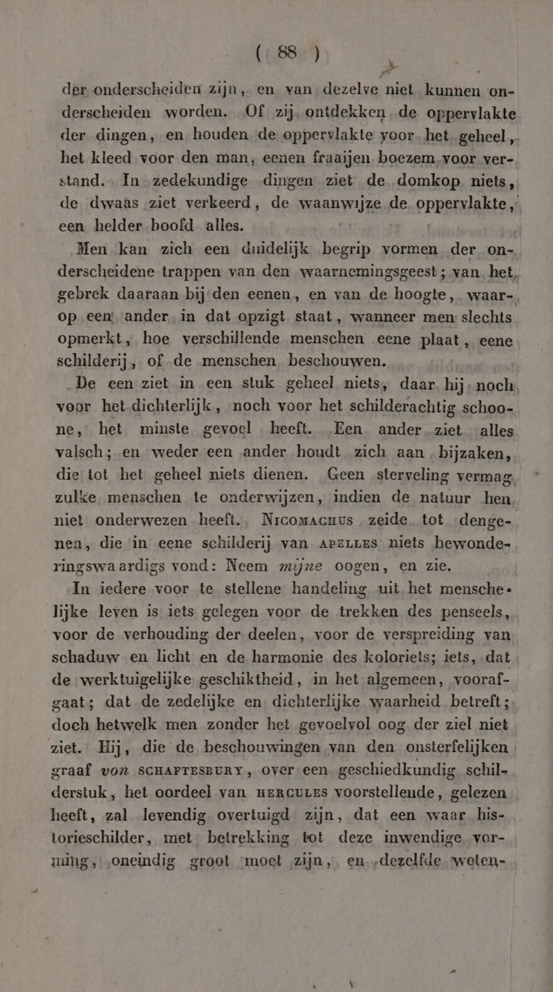 id 5 der onderscheiden zijn, en van dezelve niet kunnen on- derscheiden worden. Of zij ontdekken de oppervlakte der dingen, en. houden. de oppervlakte voor het geheel „ het kleed voor den man, eenen fraaijen. boezem voor ver- stand. In zedekundige dingen ziet: de domkop. niets, de dwaas ziet verkeerd, de wasnwijze de ppeerdakie., een helder hoofd alles. Men kan zich een duidelijk begrip vormen der on- derscheidene trappen van den waarnemingsgeest; van, het, gebrek daaraan bij den eenen, en van de hoogte, waar- op een ander. in dat opzigt staat, wanneer men: slechts opmerkt, hoe verschillende menschen eene plaat, eene schilderij, of de menschen beschouwen. „De een ziet in een stuk geheel niets, daar hij- noch voor het dichterlijk, noch voor het schilderachtig schoo- ne, het minste gevoel heeft. Een ander_ziet “alles valsch; en weder een ander houdt zich aan bijzaken, die tot het geheel niets dienen. Geen sterveling vermag. zulke menschen te onderwijzen, indien de natuur hen niet onderwezen heeft., Nrcomacuus zeide. tot denge- nen, die in eene schilderij van ArzLues niets bewonde- ringswaardigs vond: Neem mijne oogen, en zie. In iedere voor te stellene handeling uit het mensche- lijke leven is iets gelegen voor de trekken des penseels, voor de verhouding der deelen, voor de verspreiding van schaduw en licht en de harmonie des koloriets; iets, dat de werktuigelijke geschiktheid, in het algemeen, vooraf- gaat; dat de zedelijke en dichterlijke waarheid betreft; doch hetwelk men zonder het gevoelvol oog der ziel niet ziet. Hij, die de beschouwingen van den onsterfelijken , graaf von SCHAFTESBURY, over een geschiedkundig schil derstuk, het oordeel van meRrcures voorstellende, gelezen heeft, zal levendig overtuigd zijn, dat een waar his- torieschilder, met betrekking tot deze inwendige vor- ming, „oneindig groot ‘moet zijn, en „dezelfde wweten-