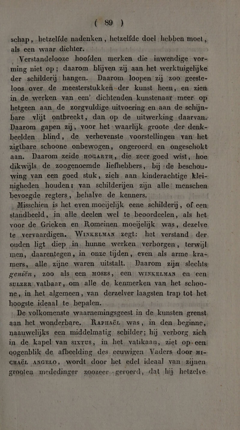 schap , hetzelfde nadenken , hetzelfde doel hebben moet, als een waar dichter. Verstandelooze hoofden merken die inwendige vor- ming niet op; daarom blijven zij aan het werktuigelijke der schilderij hangen. Daarom loopen zij zoo geeste- loos over. de meesterstukken der kunst heen, en zien in de werken van een’ dichtenden kunstenaar „meer. op hetgeen aan, de zorgvuldige uitvoering en ‚aan de schijn- bare vlijt ontbreekt, dan op de uitwerking daarvan, Daarom gapen zij, voor het waarlijk. groote der denk- beelden. blind, de. verhevenste voorstellingen vanhet zìigtbare schoone onbewogen, ongeroerd en ongeschokt aan. Daarom zeide HOGARTH,, die zeer goed wist, hoe dikwijls- de zoogenoemde liefhebbers, bij ‘de beschou- wing van een goed stuk, zich, aan kinderachtige klei- nigheden houden; van schilderijen zijn alle: menschen bevoegde regters, behalve de kenners. Misschien is het even moeijelijk eene schilderij, of een standbeeld, in alle deelen wel te beoordeelen, als het voor de Grieken en Romeinen moeijelijk was, dezelve te vervaardigen. WinkerMaAN zegt: het verstand der ouden ligt diep in. hunne werken verborgen, terwijl _men, daarentegen , in onze tijden, even als arme kra- mers, alle. zijne waren uitstalt. Daarom zijn slechts geniën, zoo als een MOSES, eeN WINKELMAN en een SULZER. vatbaar ,-om alle de kenmerken van het schoo- ne, in-het algemeen, van derzelver laagsten trap tot het hoogste ideaal te bepalen. en De. volkomenste waarnemingsgeest in de kunsten grenst aan het wonderbare. Rarnaër, was, in den. beginne, naauwelijks een middelmatig. schilder; hij verborg zich in de kapel van sixrus, in het vatikaan, ziet opeen: oogenblik de afbeelding des eeuwigen Vaders door ar- GHAËL ANGELO, «wordt. door het edel ideaal van zijnen grooten mededinger zoozeer „geroerd, dat ‘hij hetzelve