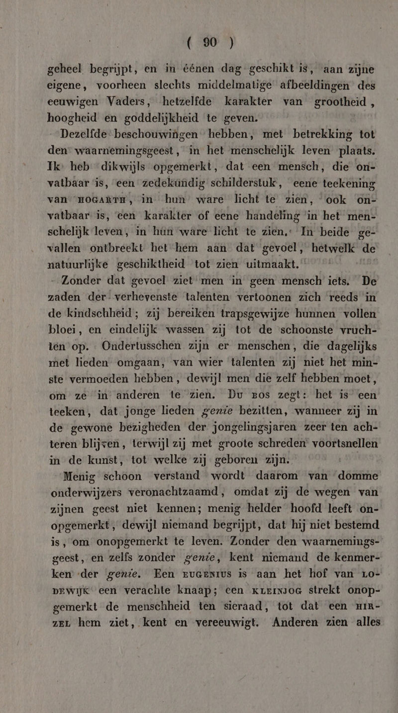 geheel begrijpt, en in éénen dag geschikt is, aan zijne eigene, voorheen slechts middelmatige afbeeldingen des eeuwigen Vaders, hetzelfde karakter van grootheid, hoogheid en goddelijkheid te geven. Dezelfde. beschouwingen hebben, met betrekking tot den” waarnemingsgeest, in het menschelijk leven plaats. Ik. heb dikwijls opgemerkt, dat een mensch, die oni- vatbaar is, een zedekündig schilderstuk, eene teekening van HOGARTE, In hun ware licht te zien, ook on- vatbaar is, ‘een karakter of eene handeling ‘in het men- schelijk leven, in hún wâre licht te zien. In beide ge- vallen ontbreekt het hem aan dat gevoel, hetwelk de natuurlijke geschiktheid tot zien uitmaakt. | „Zonder dat gevoel ziet men in geen mensch iets. De zaden der: verhevenste talenten: vertoonen zich reeds in de kindschheid; zij bereiken trapsgewijze hunnen vollen bloei, en eindelijk wassen zij tot de ‘schoonste vruch- ten op. Ondertusschen zijn er menschen, die dagelijks met lieden omgaan, van wier talenten zij niet het min- ste vermoeden hebben, dewijl men die zelf hebben moet, om ze in anderen te zien. Du ros zegt: het is een teeken, dat jonge lieden gente bezitten, wanneer zij in de gewone bezigheden der jongelingsjaren zeer ten ach- teren blijven, terwijl zij met groote schreden voortsnellen in de kunst, tot welke zij geboren zijn. Menig schoon verstand wordt daarom van domme onderwijzers veronachtzaamd, omdat zij de wegen van zijnen geest niet kennen; menig helder hoofd leeft on- opgemerkt, dewijl niemand begrijpt, dat hij niet bestemd is, om onopgemerkt te leven. Zonder den waarnemings- geest, en zelfs zonder gente, kent niemand de kenmer- ken ‘der genie. Een EUGENIUS is aan het hof van 1Lo- DEWijk een verachte knaap; een krervsoe strekt onop- gemerkt de menschheid ten sieraad, tot dat een mrim- zer hem ziet, kent en vereeuwigt. Anderen zien alles