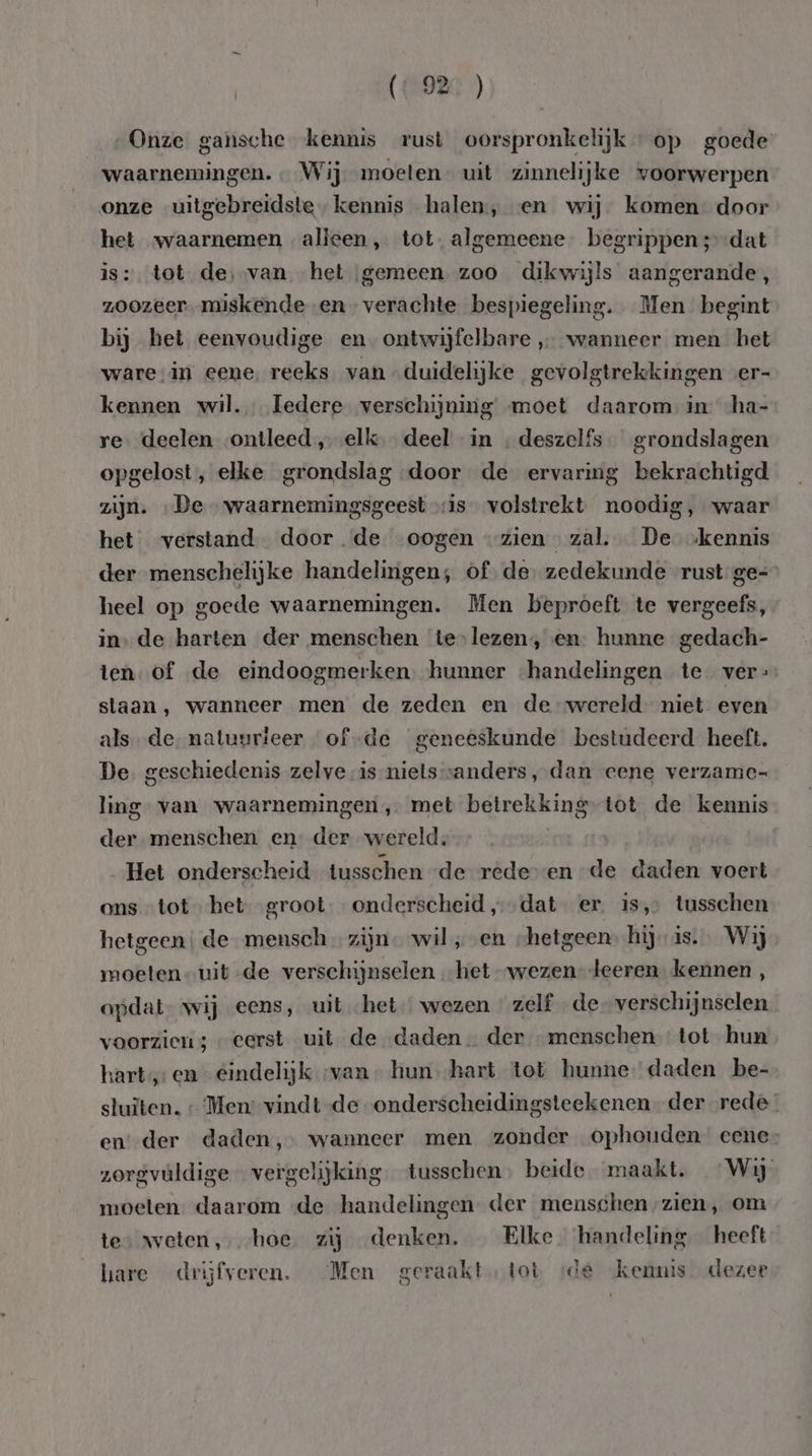 | (“92 ) Onze gansche kennis rust oorspronkelijk op goede waarnemingen. … Wij moeten uit zinnelijke voorwerpen onze uitgebreidste kennis halen, «en wij komen door het waarnemen alleen „ tot. algemeene begrippen ;-dat is: tot de,-van het gemeen zoo dikwijls aangerande, zoozeer. miskende en verachte bespiegeling. Men begint bij het eenvoudige en-ontwijfelbare wanneer men het ware in eene. reeks van duidelijke gevolgtrekkingen -er- kennen wil. Iedere verschijning moet daarom: in -ha- re. deelen ontleed „elk deel in . deszelfs grondslagen opgelost, elke grondslag door de ervaring bekrachtigd zijn. „De - waarnemingsgeest vis volstrekt noodig, waar het verstand door. de oogen zien zal. De kennis der menschelijke handelingen, of. de. zedekunde rust ge= heel op goede waarnemingen. Men beproeft te vergeefs, in, de harten der menschen te-lezen, en: hunne gedach- ten. of de eindoogmerken hunner «handelingen te ver: slaan, wanneer men de zeden en de wereld niet even als. de. natuurteer of-de geneeskunde bestudeerd heeft. De. geschiedenis zelve is-nielsvanders, dan cene verzamc- ling van waarnemingen, met betrekking tot de kennis der menschen en der wereld, | Het onderscheid tusschen “de rede en de daden voert ons tot het groot. onderscheid ‚dat er is, tusschen hetgeen; de mensch … zijn. wil „en hetgeenhij is. Wij moeten uitde verschijnselen het wezen” deeren. kennen , opdat. wij eens, uit het wezen « zelf de verschijnselen voorzien ; « eerst uit de daden der menschen tot hun hart, en eindelijk „van hun hart tot hunne daden be- sluïten. ‘Men: vindtde onderscheidingsteekenen der rede en der daden, wanneer men zonder ophouden eene- zorgvuldige vergelijking tusschen, beide maakt. Wij moeten daarom «de handelingen der menschen /zien, om tes weten ‚hoe zij denken. _ Elke handeling heeft hare drijfveren. Men geraakt, tot «de kennis dezee
