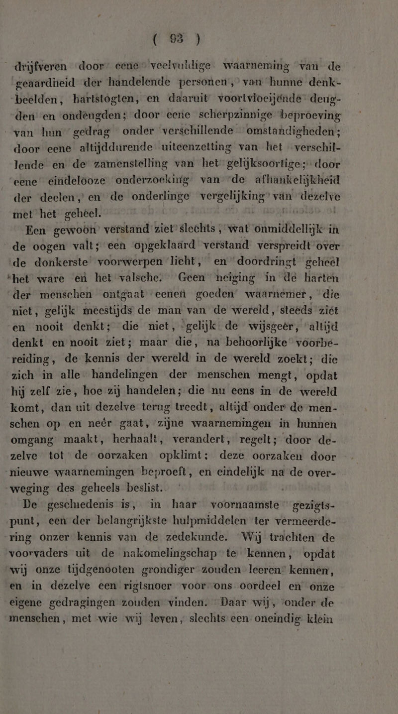 drijfveren door” eene veelvuldige waarneming van de geaardheid der handelende personen,’ van hunne denk- beelden, hartstogten, en daaruit voortvloeijgnde- deug- den en ‘ondeugden; door eene scherpzinnige beproeving van hun gedrag onder verschillende omstandigheden; door eene altijddurende uiteenzetting van het verschil- lende en de zamenstelling van het gelijksoortige; door eene” eindelooze onderzoeking. van “de afhankelijkheid der deelen, en de onderlinge vergelijking” vän dezelve met het gehéel. | khen Ri | Een gewoön’ verstand ziet’ slechts ‚ wat onmiddellijk in de oogen valt; een opgeklaard verstand verspreidt over de donkerste voorwerpen licht, en doordringt geheel shet ware eù het valsche. Geen neiging in de harten der menschen ontgaat eenefì goeden’ waarnemer, “die niet, gelijk meestijds de man van de wereld, steeds ziét en nooit denkt; die miet, -gelijk de wijsgeër, altijd denkt en nooit ziet; maar die, na behoorlijke voorbe- reiding, de kennis der wereld in de wereld zoekt; die zich in alle handelingen der menschen mengt, opdat hij zelf zie, hoe zij handelen; die nu eens in de wereld komt, dan uit dezelve terug treedt, altijd onder de men- schen op en neêr gaat, zijne waarnemingen in hunnen omgang maakt, herhaalt, verandert, regelt; door de- zelve tot’ de oorzaken opklimt; deze oorzaken door nieuwe waarnemingen beproeft, en eindelijk na de over- „weging des geheels beslist De geschiedenis is, in haar voornaamste gezigts- punt, een der belangrijkste hulpmiddelen ter vermeerde- ring onzer kennis van de zedekunde. Wij trachten de voorvaders uit de nakomelingschap te kennen, opdat wij onze tijdgenooten grondiger zouden leeren” kennen, en in dezelve een rigisnoer voor ons oordeel en onze eigene gedragingen zouden vinden. Daar wij, ‘onder de menschen , met wie wij leven, slechts een oneindig klein