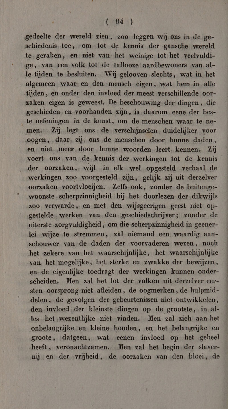 A 1) gedeelte der wereld zien, zoo leggen wij ons in,de ge- schiedenis, toe, “om tot de kennis der gansche wereld te geraken, en niet van- het weinige tot het veelvuldi- ge, van eeu volk tot de tallooze aardbewoners ‚van al- le tijden te besluiten. Wij gelooven slechts, wat in het algemeen waar. en den mensch eigen, wat hem in alle tijden, en onder den invloed der meest verschillende oor- zaken eigen is geweest, De beschouwing der dingen, die geschieden en voorhanden zijn, is daarom eene der bes- te oefeningen in de kunst, om de menschen waar te ne- men. Zij legt ons. de. verschijnselen duidelijker voor „oogen, daar, zij, ons de menschen door hunne daden, en niet „meer. door hunne woorden leert. kennen. Zij voert ons van de kennis der werkingen tot de kennis der oorzaken, wijl in elk wel opgesteld verhaal de werkingen zoo voorgesteld zijn, gelijk zij uit derzelver oorzaken voortvloeijen. Zelfs ook, zonder de buitenge- woonste scherpzinnigheid. bij het doorlezen der dikwijls zoo verwarde, en met den wijsgeerigen geest niet op- gestelde. werken. van den geschiedschrijver; zonder de uiterste zorgvuldigheid „ om die scherpzinnigheid in geener- lei wijze te stremmen, zal niemand een waardig. aan- schouwer van de daden der voorvaderen wezen, noch het zekere van het waarschijnlijke, het waarschijnlijke van het mogelijke, het sterke en zwakke der bewijzen, en-de eigenlijke toedragt der werkingen kunnen onder- scheiden. Men zal het lot der volken uit derzelver eer- sten oorsprong niet afleiden, de oogmerken, de hulpmid- delen, de gevolgen der gebeurtenissen niet ontwikkelen, den invloed der kleinste ‘dingen op de grootste, in al- les het „wezentlijke niet vinden. Men zal zich aan het onbelangrijke en kleine houden, en het belangrijke en groote, datgeen, wat eenen invloed op het geheel heeft , veronachtzamen. Men zal het begin der slaver- nij en „der vrijheid, de oorzaken van den bloei, de