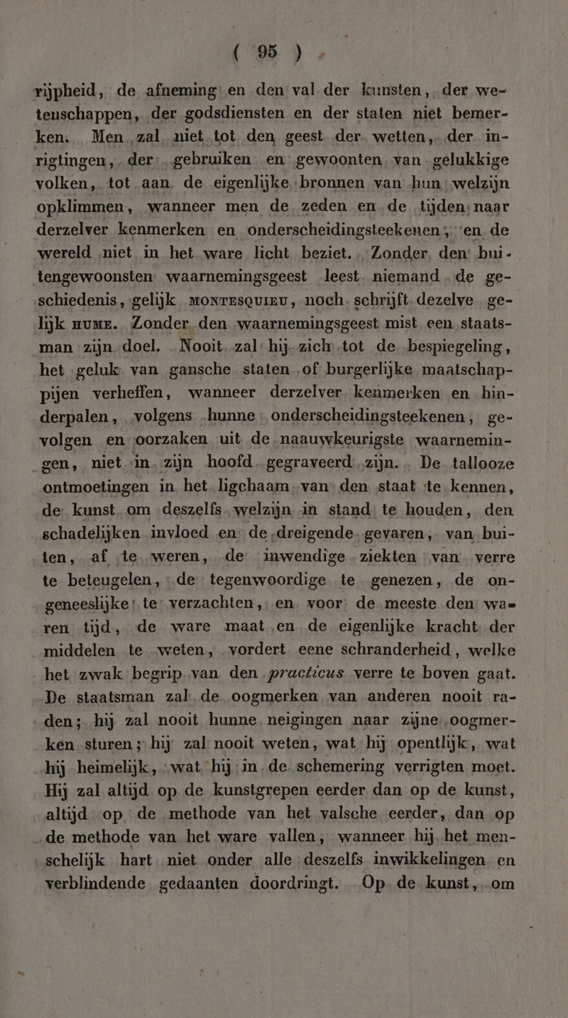 rijpheid, de afneming en den val der kunsten, der we- teuschappen, der godsdiensten en der staten niet bemer- ken. Men zal niet tot den geest der. wetten, der. in- rigtingen ‚der … gebruiken en gewoonten, van gelukkige volken, tot aan, de eigenlijkebronnen van hun welzijn opklimmen, wanneer men de zeden en de tijden;naar derzelver kenmerken en _onderscheidingsteekenen en. de wereld „niet in het ware licht beziet. Zonder den: bui- tengewoonsten. waarnemingsgeest leest. niemand de ge- schiedenis, gelijk wmorresquiev, noch. schrijft. dezelve ge- lijk guur. Zonder den waarnemingsgeest mist een staats- man zijn doel. … Nooit.-zal: hij-zich’-tot de bespiegeling, het ‚geluk van gansche staten „of burgerlijke maatschap- pijen verheffen, wanneer derzelver. kenmerken en hiìn- derpalen , „volgens „hunne onderscheidingsteekenen , ge- volgen en oorzaken uit de.naauwkeurigste waarnemin- gen, nietin. zijn hoofd. gegraveerd zijn. . De. tallooze ontmoetingen in het ligchaam -van’ den. staat ‘te kennen, de: kunst. om -deszelfs welzijn in stand: te houden, den schadelijken invloed en: de „dreigende. gevaren, van bui- ten, af te weren, de inwendige - ziekten van verre te beteugelen, “de tegenwoordige te genezen, de on- geneeslijke te: verzachten ‚en. voor: de meeste den: was ren tijd, de ware maat,‚en de eigenlijke kracht: der middelen te weten, vordert eene schranderheid , welke het zwak begrip.van den practicus verre te boven gaat. De staatsman zal.de oogmerken van anderen nooit ra- den; hij zal nooit hunne. neigingen naar zijne, oogmer- ken „sturen ; hij zal nooit weten, wat hij opentlijk, wat hij heimelijk, „wat hij in de schemering verrigten moet. Hij zal altijd op de kunstgrepen eerder dan op de kunst, altijd op de methode van het valsche eerder, dan op ‚de methode van het ware vallen, wanneer hij het men- schelijk hart. niet onder alle deszelfs inwikkelingen en verblindende gedaanten doordringt. Op de kunst, om