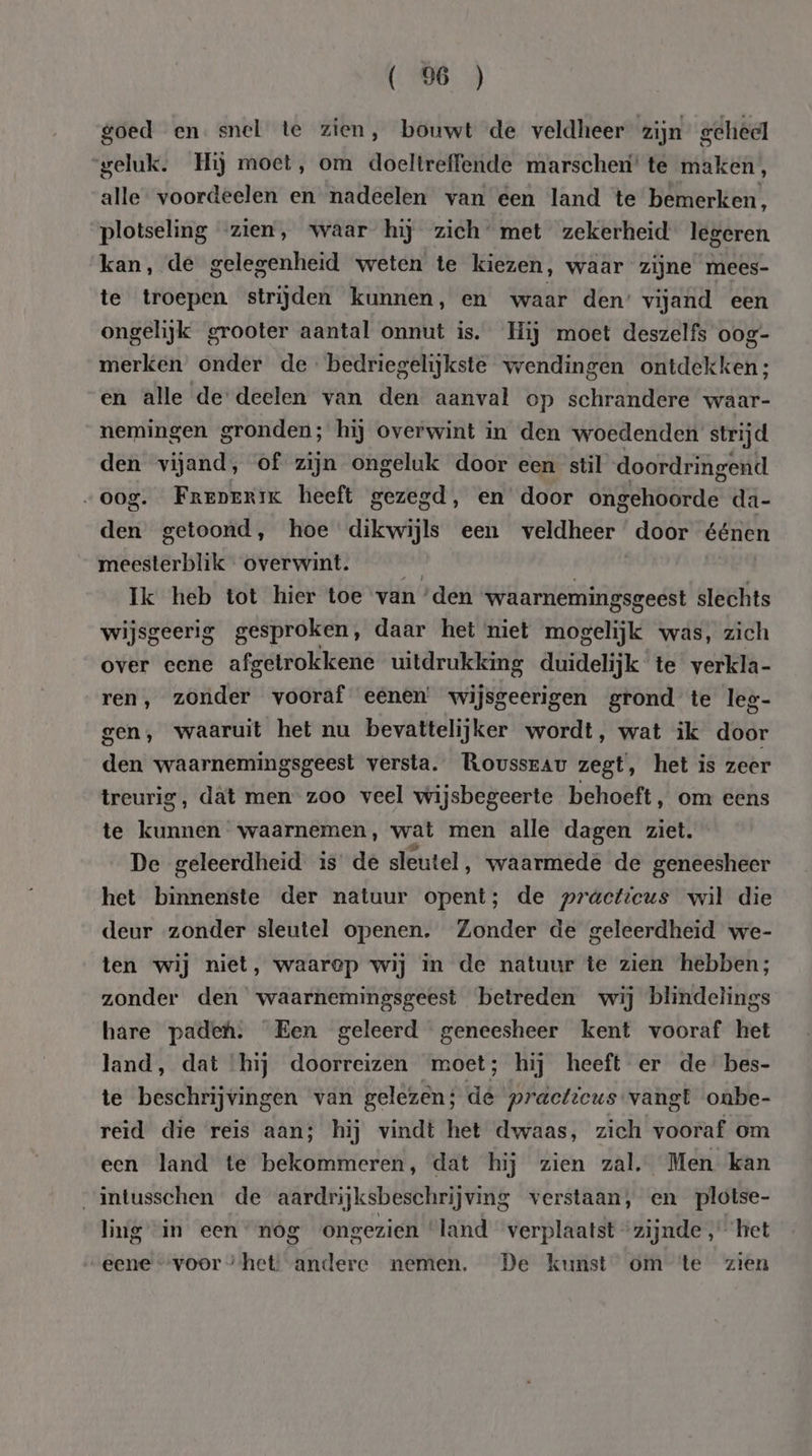 ( 9 ) goed en. snel te zien, bouwt de veldheer zijn geheel geluk. Hij moet, om doeltreffende marscheri’ te maken, alle voordeelen en nadeelen van een land te bemerken, plotseling zien, waar hij zich’ met zekerheid legeren kan, de gelegenheid weten te kiezen, waar zijne mees- te troepen strijden kunnen, en waar den’ vijand een ongelijk grooter aantal onnut is. Hij moet deszelfs 0og- merken onder de bedriegelijkste wendingen ontdekken; en alle de deelen van den aanval op schrandere waar- nemingen gronden; hij overwint in den woedenden strijd den vijand, of zijn ongeluk door een stil doordringend „oog. Freperik heeft gezegd, en’ door dtas da- den getoond, hoe dikwijls een veldheer door éénen meesterblik overwint. sie | Ik heb tot hier toe van ‘den waarnemingsgeest slechts wijsgeerig gesproken, daar het niet mogelijk was, zich over eene afgetrokkene uitdrukking duidelijk te verkla- ren, zonder vooraf eenen’ wijsgeerigen grond te leg- gen, waaruit het nu bevattelijker wordt, wat ik door den waarnemingsgeest versta. Rousseau zegt, het is zeer treurig, dât men zoo veel wijsbegeerte behoeft, om eens te kunnen waarnemen, wat men alle dagen ziet. De geleerdheid is de sleutel, waarmede de geneesheer het binnenste der natuur opent; de practicus wil die deur zonder sleutel openen. Zonder de geleerdheid we- ten wij niet, waarep wij in de natuur te zien hebben; zonder den waarnemingsgeest betreden wij blindelings hare padeh. Een geleerd geneesheer kent vooraf het land, dat hij doorreizen moet; hij heeft er de bes- te beschrijvingen van gelezen; de practicus vangt oabe- reid die reis aan; hij vindt het dwaas, zich vooraf om een land te bekommeren, dat hij zien zal, Men kan intusschen de aardrijksbeschrijving verstaan, en plotse- ling in een “nog ongezien ‘land verplaatst “zijnde ‘het eene “voor “het: andere nemen. De kunst om te zien